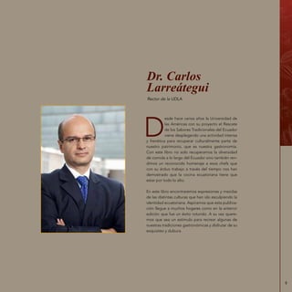 9
D
esde hace varios años la Universidad de
las Américas con su proyecto el Rescate
de los Sabores Tradicionales del Ecuador
viene desplegando una actividad intensa
y frenética para recuperar culturalmente parte de
nuestro patrimonio, que es nuestra gastronomía.
Con este libro no solo recuperamos la diversidad
de comida a lo largo del Ecuador sino también ren-
dimos un reconocido homenaje a esos chefs que
con su árduo trabajo a través del tiempo nos han
demostrado que la cocina ecuatoriana tiene que
estar por todo lo alto.
En este libro encontraremos expresiones y mezclas
de las distintas culturas que han ido esculpiendo la
identidad ecuatoriana. Aspiramos que esta publica-
ción llegue a muchos hogares como en la anterior
edición que fue un éxito rotundo. A su vez quere-
mos que sea un estímulo para recrear algunas de
nuestras tradiciones gastronómicas y disfrutar de su
exquisitez y dulzura.
Dr. Carlos
Larreátegui
Rector de la UDLA
 