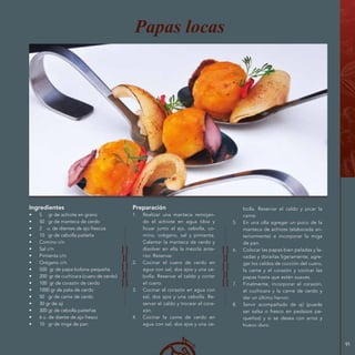 91
Ingredientes
•	 5 gr de achiote en grano
•	 50 gr de manteca de cerdo
•	 2 u. de dientes de ajo frescos
•	 10 gr de cebolla paiteña
•	 Comino c/n
•	 Sal c/n
•	 Pimienta c/n
•	 Orégano c/n
•	 500 gr de papa bolona pequeña
•	 200 gr de cuchicara (cuero de cerdo)
•	 100 gr de corazón de cerdo
•	 1000 gr de pata de cerdo
•	 50 gr de carne de cerdo
•	 30 gr de ají
•	 300 gr de cebolla paiteñas
•	 6 u. de diente de ajo fresco
•	 10 gr de miga de pan
Preparación
1.	 Realizar una manteca remojan-
do el achiote en agua tibia y
licuar junto al ajo, cebolla, co-
mino, orégano, sal y pimienta.
Calentar la manteca de cerdo y
disolver en ella la mezcla ante-
rior. Reservar.
2.	 Cocinar el cuero de cerdo en
agua con sal, dos ajos y una ce-
bolla. Reservar el caldo y cortar
el cuero.
3.	 Cocinar el corazón en agua con
sal, dos ajos y una cebolla. Re-
servar el caldo y trocear el cora-
zón.
4.	 Cocinar la carne de cerdo en
agua con sal, dos ajos y una ce-
Papas locas
bolla. Reservar el caldo y picar la
carne.
5.	 En una olla agregar un poco de la
manteca de achiote (elaborada an-
teriormente) e incorporar la miga
de pan.
6.	 Colocar las papas bien peladas y la-
vadas y dorarlas ligeramente; agre-
gar los caldos de cocción del cuero,
la carne y el corazón y cocinar las
papas hasta que estén suaves.
7.	 Finalmente, incorporar el corazón,
el cuchicara y la carne de cerdo y
dar un último hervor.
8.	 Servir acompañado de ají (puede
ser salsa o fresco en pedazos pe-
queños) y si se desea con arroz y
huevo duro.
 