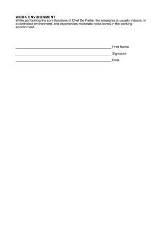 WORK ENVIRONMENT
While performing the core functions of Chef De Partie, the employee is usually indoors, in
a controlled environment, and experiences moderate noise levels in the working
environment.
____________________________________________________ Print Name
____________________________________________________ Signature
____________________________________________________ Date
 