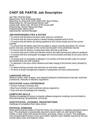 CHEF DE PARTIE Job Description
Job Title: Chef De Partie
Department: Food & Beverage Dept
Reporting To: Executive Chef, Head Chef, Sous Chef(s)
Responsible for: All subordinate kitchen staff
Liaises with: Store-man, All back of the house staff
Prepared By: Human Resources Dept
Prepared Date: March 2014
Approved By: General Manager
JOB RESPONSIBILITIES & DUTIES
• To ensure that all stocks are kept under optimum conditions
• To ensure that all mise-en-place is always freshly prepared and on time
• To ensure that all dishes are being prepared to the correct recipe and to the correct
quantity
• To ensure that all dishes reach the hot plate or passe correctly garnished, the correct
portion and size, presented on the correct serving dish in the prescribed manner
• To ensure that his section is being kept clean and tidy at all times
• To ensure that junior chefs and trainees receive the right training and optimum guidance
• To ensure that any anticipated shortages are communicated promptly to the sous chef or
head chef
• To ensure that no horseplay is allowed in his section and that all staff under his control
are treated fairly and with courtesy
• To deputise in the sous chef's absence and take charge of the kitchen when directed to
do so
• To attend training courses and seminars as and when required
• To strive to study management subjects in preparation for future advancement
LANGUAGE SKILLS
Ability to speak, read, analyse, and interpret standard of performance manuals, technical
procedures, manuals or statutory regulations.
EDUCATION and/or EXPERIENCE
• Formal Training in Culinary Arts
• Must have at least 4 years practical culinary experience
• Food and wine knowledge and creativity
COMPUTER SKILLS
Working knowledge of various computer software programs including, but not limited to,
Word-processing, spreadsheets, and email.
CERTIFICATES, LICENSES, REGISTRATIONS
Certificate of completion from trade school
PHYSICAL DEMANDS
While performing the duties of Chef De Partie, the employee is regularly required to talk or
hear. The employee is occasionally required to stand; walk; sit; use hands to finger,
handle, or feel; reach with hands and arms; and stoop, kneel, or crouch. The employee
must occasionally lift and/or move up to 24KG. Specific vision abilities required by this job
include close vision and distance vision.
 