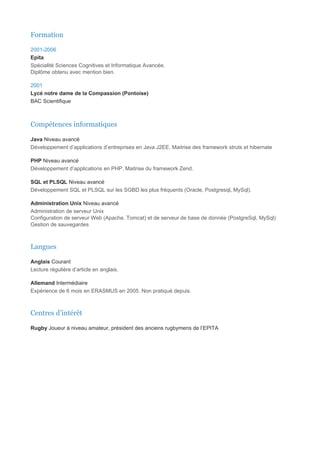 Formation

2001-2006
Epita
Spécialité Sciences Cognitives et Informatique Avancée.
Diplôme obtenu avec mention bien.

2001
Lycé notre dame de la Compassion (Pontoise)
BAC Scientifique



Compétences informatiques

Java Niveau avancé
Développement d’applications d’entreprises en Java J2EE. Maitrise des framework struts et hibernate

PHP Niveau avancé
Développement d’applications en PHP. Maitrise du framework Zend.

SQL et PLSQL Niveau avancé
Développement SQL et PLSQL sur les SGBD les plus fréquents (Oracle, Postgresql, MySql).

Administration Unix Niveau avancé
Administration de serveur Unix
Configuration de serveur Web (Apache, Tomcat) et de serveur de base de donnée (PostgreSql, MySql)
Gestion de sauvegardes



Langues

Anglais Courant
Lecture régulière d’article en anglais.

Allemand Intermédiaire
Expérience de 6 mois en ERASMUS en 2005. Non pratiqué depuis.



Centres d’intérêt

Rugby Joueur à niveau amateur, président des anciens rugbymens de l’EPITA
 