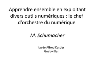 Apprendre ensemble en exploitant
divers outils numériques : le chef
d'orchestre du numérique
M. Schumacher
Lycée Alfred Kastler
Guebwiller
 