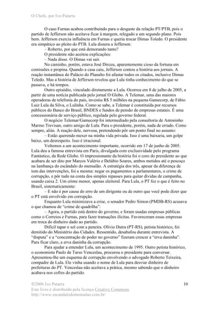 O Chefe, por Ivo Patarra
©2006 Ivo Patarra
Este livro é distribuído pela licença Creative Commons
http://www.escandalodomensalao.com.br/
10
O caso Furnas acabou contribuindo para o desgaste da relação PT/PTB, pois o
partido de Jefferson não aceitava ficar à margem, relegado a um segundo plano. Pois
bem. Jefferson exercia influência em Furnas e queria trocar Dimas Toledo. O presidente
era simpático ao pleito do PTB. Lula dissera a Jefferson:
– Roberto, por que está demorando tanto?
O presidente não aceitou explicações:
– Nada disso. O Dimas vai sair.
No caminho, porém, estava José Dirceu, aparentemente cioso da fortuna em
comissões e propina. Quando a casa caiu, Jefferson contou a história aos jornais. A
reação instantânea do Palácio do Planalto foi afastar todos os citados, inclusive Dimas
Toledo. Mas a história de Jefferson revelou que Lula tinha conhecimento do que se
passava, e há tempos.
Outro episódio, vinculado diretamente a Lula. Ocorreu em 8 de julho de 2005, a
partir de uma notícia publicada pelo jornal O Globo. A Telemar, uma das maiores
operadoras de telefonia do país, investiu R$ 5 milhões na pequena Gamecorp, de Fábio
Luiz Lula da Silva, o Lulinha. Como se sabe, a Telemar é constituída por recursos
públicos do Banco do Brasil, BNDES e fundos de pensão de empresas estatais. É uma
concessionária de serviço público, regulada pelo governo federal.
O negócio Telemar/Gamecorp foi intermediado pela consultoria de Antoninho
Marmo Trevisan, outro amigo de Lula. Para o presidente, porém, nada de errado. Como
sempre, aliás. A reação dele, nervosa, pretendendo pôr um ponto final no assunto:
– Estão querendo mexer na minha vida privada. Isso é uma baixaria, um golpe
baixo, um desrespeito. Isso é irracional.
Voltemos a um acontecimento importante, ocorrido em 17 de junho de 2005.
Lula deu a famosa entrevista em Paris, divulgada com exclusividade pelo programa
Fantástico, da Rede Globo. O impressionante da história foi o coro do presidente ao que
acabara de ser dito por Marcos Valério e Delúbio Soares, ambos metidos até o pescoço
na lambança do escândalo do mensalão. A estratégia dos três, apesar da diferença de
tom das intervenções, foi a mesma: negar os pagamentos a parlamentares, o crime de
corrupção, e pôr tudo na conta dos simples repasses para quitar dívidas de campanha,
usando caixa 2. Um crime menor, apenas eleitoral. Para Lula, o PT fez o que é feito no
Brasil, sistematicamente:
– E não é por causa do erro de um dirigente ou de outro que você pode dizer que
o PT está envolvido em corrupção.
Enquanto Lula minimizava a crise, o senador Pedro Simon (PMDB-RS) acusava
o que chamou de “crime de quadrilha”:
– Agora, o partido está dentro do governo, e foram usadas empresas públicas
como o Correios e Furnas, para fazer transações ilícitas. Favoreceram essas empresas
em troca do dinheiro dado ao partido.
Difícil tapar o sol com a peneira. Olívio Dutra (PT-RS), petista histórico, foi
demitido do Ministério das Cidades. Ressentido, desabafou durante entrevista. A
“disputa” e a “concentração de poder no governo” fizeram crescer a “erva daninha”.
Para ficar claro, a erva daninha da corrupção.
Para ajudar a entender Lula, um acontecimento de 1995. Outro petista histórico,
o economista Paulo de Tarso Venceslau, procurou o presidente para conversar.
Apresentou-lhe um esquema de corrupção envolvendo o advogado Roberto Teixeira,
compadre de Lula. Ele vinha usando o nome de Lula para desviar dinheiro de
prefeituras do PT. Venceslau não aceitava a prática, mesmo sabendo que o dinheiro
acabava nos cofres do partido.
 