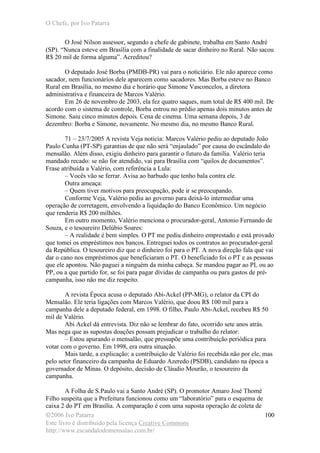 O Chefe, por Ivo Patarra
©2006 Ivo Patarra
Este livro é distribuído pela licença Creative Commons
http://www.escandalodomensalao.com.br/
100
O José Nilson assessor, segundo a chefe de gabinete, trabalha em Santo André
(SP). “Nunca esteve em Brasília com a finalidade de sacar dinheiro no Rural. Não sacou
R$ 20 mil de forma alguma”. Acreditou?
O deputado José Borba (PMDB-PR) vai para o noticiário. Ele não aparece como
sacador, nem funcionários dele aparecem como sacadores. Mas Borba esteve no Banco
Rural em Brasília, no mesmo dia e horário que Simone Vasconcelos, a diretora
administrativa e financeira de Marcos Valério.
Em 26 de novembro de 2003, ela fez quatro saques, num total de R$ 400 mil. De
acordo com o sistema de controle, Borba entrou no prédio apenas dois minutos antes de
Simone. Saiu cinco minutos depois. Cena de cinema. Uma semana depois, 3 de
dezembro: Borba e Simone, novamente. No mesmo dia, no mesmo Banco Rural.
71 – 23/7/2005 A revista Veja noticia: Marcos Valério pediu ao deputado João
Paulo Cunha (PT-SP) garantias de que não será “enjaulado” por causa do escândalo do
mensalão. Além disso, exigiu dinheiro para garantir o futuro da família. Valério teria
mandado recado: se não for atendido, vai para Brasília com “quilos de documentos”.
Frase atribuída a Valério, com referência a Lula:
– Vocês vão se ferrar. Avisa ao barbudo que tenho bala contra ele.
Outra ameaça:
– Quem tiver motivos para preocupação, pode ir se preocupando.
Conforme Veja, Valério pediu ao governo para deixá-lo intermediar uma
operação de corretagem, envolvendo a liquidação do Banco Econômico. Um negócio
que renderia R$ 200 milhões.
Em outro momento, Valério menciona o procurador-geral, Antonio Fernando de
Souza, e o tesoureiro Delúbio Soares:
– A realidade é bem simples. O PT me pediu dinheiro emprestado e está provado
que tomei os empréstimos nos bancos. Entreguei todos os contratos ao procurador-geral
da República. O tesoureiro diz que o dinheiro foi para o PT. A nova direção fala que vai
dar o cano nos empréstimos que beneficiaram o PT. O beneficiado foi o PT e as pessoas
que ele apontou. Não paguei a ninguém da minha cabeça. Se mandou pagar ao PL ou ao
PP, ou a que partido for, se foi para pagar dívidas de campanha ou para gastos de pré-
campanha, isso não me diz respeito.
A revista Época acusa o deputado Abi-Ackel (PP-MG), o relator da CPI do
Mensalão. Ele teria ligações com Marcos Valério, que doou R$ 100 mil para a
campanha dele a deputado federal, em 1998. O filho, Paulo Abi-Ackel, recebeu R$ 50
mil de Valério.
Abi Ackel dá entrevista. Diz não se lembrar do fato, ocorrido sete anos atrás.
Mas nega que as supostas doações possam prejudicar o trabalho do relator:
– Estou apurando o mensalão, que pressupõe uma contribuição periódica para
votar com o governo. Em 1998, era outra situação.
Mais tarde, a explicação: a contribuição de Valério foi recebida não por ele, mas
pelo setor financeiro da campanha de Eduardo Azeredo (PSDB), candidato na época a
governador de Minas. O depósito, decisão de Cláudio Mourão, o tesoureiro da
campanha.
A Folha de S.Paulo vai a Santo André (SP). O promotor Amaro José Thomé
Filho suspeita que a Prefeitura funcionou como um “laboratório” para o esquema de
caixa 2 do PT em Brasília. A comparação é com uma suposta operação de coleta de
 