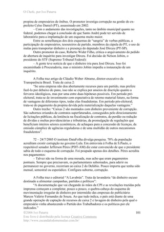 O Chefe, por Ivo Patarra
©2006 Ivo Patarra
Este livro é distribuído pela licença Creative Commons
http://www.escandalodomensalao.com.br/
101
propina de empresários de ônibus. O promotor investiga corrupção na gestão do ex-
prefeito Celso Daniel (PT), assassinado em 2002:
– Com o andamento das investigações, tanto no âmbito municipal quanto no
federal, podemos chegar à conclusão de que Santo André pode ter servido de
laboratório para a implantação de um esquema muito maior.
Entre as semelhanças dos dois esquemas de “sangria” de verbas públicas, a
participação de empresários, tesoureiros de partido, membros da cúpula do PT, o uso de
malas para transportar dinheiro e a presença do deputado José Dirceu (PT-SP).
Outro promotor do caso, Roberto Wider Filho, critica o arquivamento do pedido
de abertura de inquérito para investigar Dirceu. Foi decisão de Nelson Jobim, o
presidente do STF (Supremo Tribunal Federal):
– A gente teve notícia de que o dinheiro iria para José Dirceu. Isso foi
encaminhado à Procuradoria, mas o ministro Jobim impediu a instauração de um
inquérito.
A Folha traz artigo de Cláudio Weber Abramo, diretor-executivo da
Transparência Brasil. Trata de caixa 2:
“Se uma empresa não doa abertamente recursos para um partido, mas prefere
fazê-lo por debaixo do pano, isso não se explica por anseios de discrição quanto a
fervores ideológicos, mas por uma entre duas hipóteses possíveis. Em período pré-
eleitoral, trata-se de investimento com expectativa de retorno material futuro, na forma
de vantagens de diferentes tipos, todas elas fraudulentas. Em período pós-eleitoral,
trata-se do pagamento da propina devida pela materialização daquelas vantagens.”
Outro trecho: “Caixas 2 são montados com dinheiro proveniente de corrupção.
São subornos oriundos de contratos superfaturados, conseguidos pelo direcionamento
de licitações públicas, da leniência na fiscalização de contratos, do perdão ou redução
de dívidas e multas previdenciárias e tributárias, da promulgação de regulações que
beneficiam inteiros setores econômicos, de achaques para a concessão de licenças, da
omissão cúmplice de agências reguladoras e de uma multidão de outros mecanismos
fraudulentos”.
72 – 24/7/2005 O instituto DataFolha divulga pesquisa. 78% da população
acreditam existir corrupção no governo Lula. Em entrevista à Folha de S.Paulo, o
respeitável senador Jefferson Péres (PDT-AM) diz estar convencido de que o presidente
sabia de todo o esquema de corrupção. Foi poupado apenas dos detalhes. Péres acredita
nos pagamentos:
– Talvez não na forma de uma mesada, mas acho que eram pagamentos
pontuais. Sempre que precisavam, os parlamentares subornados, para aderir ou
permanecer no governo, recorriam ao caixa 2 do Delúbio. Pouco importa que tenha sido
mensal, semestral ou esporádico. Configura suborno, corrupção.
A Folha traz o editorial “A Lavabrás”. Trata da lavanderia “de dinheiro escuso
destinado a alimentar campanhas, partidos e políticos”:
“A documentação que vai chegando às mãos da CPI e as revelações trazidas pela
imprensa começam a completar, pouco a pouco, o quebra-cabeça do esquema de
movimentação irregular de dinheiro por intermédio das empresas do publicitário
Marcos Valério Fernandes de Souza. Ao que tudo indica, o país está diante de uma
grande operação de captação de recursos de caixa 2 e lavagem de dinheiro pela qual o
empresário vinha abastecendo o Partido dos Trabalhadores e os políticos por ele
indicados.”
 