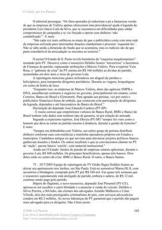 O Chefe, por Ivo Patarra
©2006 Ivo Patarra
Este livro é distribuído pela licença Creative Commons
http://www.escandalodomensalao.com.br/
102
O editorial prossegue: “Os fatos apurados já reduziram a pó a fantasiosa versão
de que as empresas de Valério apenas ofereceram uma providencial ajuda à legenda do
presidente Luiz Inácio Lula da Silva, que se encontrava em dificuldades para saldar
compromissos de campanha e se viu forçada a operar com dinheiro ‘não
contabilizado’”. E mais:
“São cada vez mais enfáticos os sinais de que o publicitário conta com uma rede
de empresas utilizada para intermediar doações clandestinas e procurar ‘esquentá-las’.
Não se sabe ainda a dimensão do fundo que se acumulou, mas os indícios são de que
parte considerável da arrecadação se encontra no exterior.”
O jornal O Estado de S. Paulo revela bastidores do “esquema megalomaníaco”
montado pelo PT. Descreve como o tesoureiro Delúbio Soares “terceirizou” a Secretaria
de Finanças do partido, repassando atribuições a Marcos Valério. Para a repórter Vera
Rosa, o “gabinete de crise” do PT estima em R$ 160 milhões as dívidas do partido,
acumuladas em dois anos e meio de governo Lula.
A reportagem menciona gastos milionários em aluguel de jatinhos e
helicópteros, para transportar dirigentes partidários. Durante as viagens, hospedagens
em suítes de hotéis de luxo:
“Enquanto isso, as empresas de Marcos Valério, dono das agências SMPB e
DNA, amealhavam contratos e negócios no governo, principalmente em estatais, como
Correios, Banco do Brasil e Eletronorte. Para agradar aos petistas, vez por outra o
publicitário financiava festas de embalo, que contavam com participação de dirigentes
da legenda, deputados e até funcionários do Banco do Brasil.”
Declaração do deputado José Eduardo Cardozo (PT-SP):
– É muito curioso que empréstimos vultosos do Banco Rural, BMG e Banco do
Brasil tenham sido dados sem nenhum tipo de garantia, só por relação de amizade.
Segundo a experiente repórter, José Dirceu (PT-SP) “sempre foi visto como o
homem que dava as cartas no partido mesmo à distância, durante a gestão de Genoino”.
E mais:
“Sempre em dobradinha com Valério, um seleto grupo de petistas distribuía
dinheiro conforme suas conveniências e mantinha operadores próprios em Estados e
municípios. Candidatos amigos ou que serviam para alavancar projetos políticos futuros
ganhavam mundos e fundos. Os outros recebiam o que se convencionou chamar no PT
de ‘ração’: pacote básico ‘estrela’, com material institucional.”
Ainda em O Estado: fundos de pensão de empresas estatais aplicaram, durante o
governo Lula, R$ 600 milhões. Os principais beneficiários, apenas três bancos. Dois
deles estão no centro da crise: BMG e Banco Rural. O outro, o Banco Santos.
73 – 25/7/2005 Equipe de reportagem da TV Globo flagra Delúbio Soares ao
deixar seu apartamento nos Jardins, em São Paulo. Está no automóvel Marea HLX, com
acessórios e blindagem, comprado pelo PT por R$ 104 mil. Faz quase três semanas que
o tesoureiro supostamente está desligado do partido, embora o salário, de R$ 12 mil,
continue sendo pago pelo partido.
Depois do flagrante, o novo tesoureiro, deputado José Pimentel (PT-CE),
apressa-se em recolher o carro blindado e a anunciar a venda do veículo. Delúbio e
Silvio Pereira, o Silvinho, são clientes dos advogados Arnaldo Malheiros e Celso
Vilorde, dois dos mais prestigiados criminalistas do país, com serviços advocatícios
cotados em R$ 2 milhões. As novas lideranças do PT garantem que o partido não pagará
mais advogado para ex-dirigente. Não é bem assim.
 