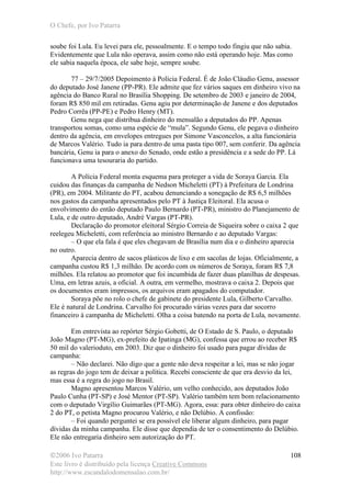 O Chefe, por Ivo Patarra
©2006 Ivo Patarra
Este livro é distribuído pela licença Creative Commons
http://www.escandalodomensalao.com.br/
108
soube foi Lula. Eu levei para ele, pessoalmente. E o tempo todo fingiu que não sabia.
Evidentemente que Lula não operava, assim como não está operando hoje. Mas como
ele sabia naquela época, ele sabe hoje, sempre soube.
77 – 29/7/2005 Depoimento à Polícia Federal. É de João Cláudio Genu, assessor
do deputado José Janene (PP-PR). Ele admite que fez vários saques em dinheiro vivo na
agência do Banco Rural no Brasília Shopping. De setembro de 2003 e janeiro de 2004,
foram R$ 850 mil em retiradas. Genu agiu por determinação de Janene e dos deputados
Pedro Corrêa (PP-PE) e Pedro Henry (MT).
Genu nega que distribua dinheiro do mensalão a deputados do PP. Apenas
transportou somas, como uma espécie de “mula”. Segundo Genu, ele pegava o dinheiro
dentro da agência, em envelopes entregues por Simone Vasconcelos, a alta funcionária
de Marcos Valério. Tudo ia para dentro de uma pasta tipo 007, sem conferir. Da agência
bancária, Genu ia para o anexo do Senado, onde estão a presidência e a sede do PP. Lá
funcionava uma tesouraria do partido.
A Polícia Federal monta esquema para proteger a vida de Soraya Garcia. Ela
cuidou das finanças da campanha de Nedson Micheletti (PT) à Prefeitura de Londrina
(PR), em 2004. Militante do PT, acabou denunciando a sonegação de R$ 6,5 milhões
nos gastos da campanha apresentados pelo PT à Justiça Eleitoral. Ela acusa o
envolvimento do então deputado Paulo Bernardo (PT-PR), ministro do Planejamento de
Lula, e de outro deputado, André Vargas (PT-PR).
Declaração do promotor eleitoral Sérgio Correia de Siqueira sobre o caixa 2 que
reelegeu Micheletti, com referência ao ministro Bernardo e ao deputado Vargas:
– O que ela fala é que eles chegavam de Brasília num dia e o dinheiro aparecia
no outro.
Aparecia dentro de sacos plásticos de lixo e em sacolas de lojas. Oficialmente, a
campanha custou R$ 1,3 milhão. De acordo com os números de Soraya, foram R$ 7,8
milhões. Ela relatou ao promotor que foi incumbida de fazer duas planilhas de despesas.
Uma, em letras azuis, a oficial. A outra, em vermelho, mostrava o caixa 2. Depois que
os documentos eram impressos, os arquivos eram apagados do computador.
Soraya põe no rolo o chefe de gabinete do presidente Lula, Gilberto Carvalho.
Ele é natural de Londrina. Carvalho foi procurado várias vezes para dar socorro
financeiro à campanha de Micheletti. Olha a coisa batendo na porta de Lula, novamente.
Em entrevista ao repórter Sérgio Gobetti, de O Estado de S. Paulo, o deputado
João Magno (PT-MG), ex-prefeito de Ipatinga (MG), confessa que errou ao receber R$
50 mil do valerioduto, em 2003. Diz que o dinheiro foi usado para pagar dívidas de
campanha:
– Não declarei. Não digo que a gente não deva respeitar a lei, mas se não jogar
as regras do jogo tem de deixar a política. Recebi consciente de que era desvio da lei,
mas essa é a regra do jogo no Brasil.
Magno apresentou Marcos Valério, um velho conhecido, aos deputados João
Paulo Cunha (PT-SP) e José Mentor (PT-SP). Valério também tem bom relacionamento
com o deputado Virgílio Guimarães (PT-MG). Agora, essa: para obter dinheiro do caixa
2 do PT, o petista Magno procurou Valério, e não Delúbio. A confissão:
– Foi quando perguntei se era possível ele liberar algum dinheiro, para pagar
dívidas da minha campanha. Ele disse que dependia de ter o consentimento do Delúbio.
Ele não entregaria dinheiro sem autorização do PT.
 