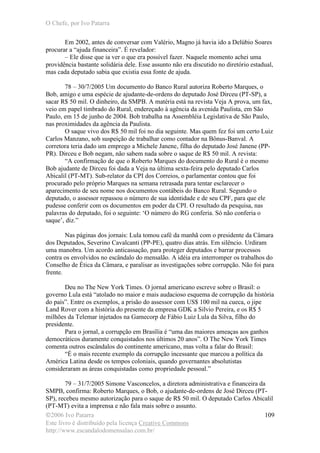 O Chefe, por Ivo Patarra
©2006 Ivo Patarra
Este livro é distribuído pela licença Creative Commons
http://www.escandalodomensalao.com.br/
109
Em 2002, antes de conversar com Valério, Magno já havia ido a Delúbio Soares
procurar a “ajuda financeira”. É revelador:
– Ele disse que ia ver o que era possível fazer. Naquele momento achei uma
providência bastante solidária dele. Esse assunto não era discutido no diretório estadual,
mas cada deputado sabia que existia essa fonte de ajuda.
78 – 30/7/2005 Um documento do Banco Rural autoriza Roberto Marques, o
Bob, amigo e uma espécie de ajudante-de-ordens do deputado José Dirceu (PT-SP), a
sacar R$ 50 mil. O dinheiro, da SMPB. A matéria está na revista Veja A prova, um fax,
veio em papel timbrado do Rural, endereçado à agência da avenida Paulista, em São
Paulo, em 15 de junho de 2004. Bob trabalha na Assembléia Legislativa de São Paulo,
nas proximidades da agência da Paulista.
O saque vivo dos R$ 50 mil foi no dia seguinte. Mas quem fez foi um certo Luiz
Carlos Manzano, sob suspeição de trabalhar como contador na Bônus-Banval. A
corretora teria dado um emprego a Michele Janene, filha do deputado José Janene (PP-
PR). Dirceu e Bob negam, não sabem nada sobre o saque de R$ 50 mil. A revista:
“A confirmação de que o Roberto Marques do documento do Rural é o mesmo
Bob ajudante de Dirceu foi dada a Veja na última sexta-feira pelo deputado Carlos
Abicalil (PT-MT). Sub-relator da CPI dos Correios, o parlamentar contou que foi
procurado pelo próprio Marques na semana retrasada para tentar esclarecer o
aparecimento de seu nome nos documentos contábeis do Banco Rural. Segundo o
deputado, o assessor repassou o número de sua identidade e de seu CPF, para que ele
pudesse conferir com os documentos em poder da CPI. O resultado da pesquisa, nas
palavras do deputado, foi o seguinte: ‘O número do RG conferia. Só não conferia o
saque’, diz.”
Nas páginas dos jornais: Lula tomou café da manhã com o presidente da Câmara
dos Deputados, Severino Cavalcanti (PP-PE), quatro dias atrás. Em silêncio. Urdiram
uma manobra. Um acordo anticassação, para proteger deputados e barrar processos
contra os envolvidos no escândalo do mensalão. A idéia era interromper os trabalhos do
Conselho de Ética da Câmara, e paralisar as investigações sobre corrupção. Não foi para
frente.
Deu no The New York Times. O jornal americano escreve sobre o Brasil: o
governo Lula está “atolado no maior e mais audacioso esquema de corrupção da história
do país”. Entre os exemplos, a prisão do assessor com US$ 100 mil na cueca, o jipe
Land Rover com a história do presente da empresa GDK a Silvio Pereira, e os R$ 5
milhões da Telemar injetados na Gamecorp de Fábio Luiz Lula da Silva, filho do
presidente.
Para o jornal, a corrupção em Brasília é “uma das maiores ameaças aos ganhos
democráticos duramente conquistados nos últimos 20 anos”. O The New York Times
comenta outros escândalos do continente americano, mas volta a falar do Brasil:
“É o mais recente exemplo da corrupção incessante que marcou a política da
América Latina desde os tempos coloniais, quando governantes absolutistas
consideraram as áreas conquistadas como propriedade pessoal.”
79 – 31/7/2005 Simone Vasconcelos, a diretora administrativa e financeira da
SMPB, confirma: Roberto Marques, o Bob, o ajudante-de-ordens de José Dirceu (PT-
SP), recebeu mesmo autorização para o saque de R$ 50 mil. O deputado Carlos Abicalil
(PT-MT) evita a imprensa e não fala mais sobre o assunto.
 