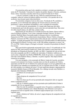 O Chefe, por Ivo Patarra
©2006 Ivo Patarra
Este livro é distribuído pela licença Creative Commons
http://www.escandalodomensalao.com.br/
11
O economista achou que Lula o ajudaria a extirpar o corrupto que manchava o
nome do PT. Resultado: Venceslau foi expulso do partido. Quanto a Teixeira, continuou
firme e forte. Venceslau concedeu entrevista ao jornal O Estado de S. Paulo:
– Lula foi o primeiro a saber do caso. Sabia do comprometimento do seu
compadre, sabia do volume de dinheiro público envolvido, e fez questão não só de
acobertar, mas de punir quem tinha descoberto.
O economista comparou Lula nos dois casos. Na década de 90, candidato a
presidente, ao ser informado das andanças de Teixeira atrás de comissões em
prefeituras, e agora, presidente da República, com o escândalo do mensalão:
– Eu levei para ele, pessoalmente. E o tempo todo fingiu que não sabia.
Evidentemente que Lula não operava, assim como não está operando hoje. Mas como
ele sabia naquela época, ele sabe hoje, sempre soube.
Depoimento de José Dirceu ao Conselho de Ética da Câmara. Quem roubou a
cena foi Roberto Jefferson. Veio à tona a operação Portugal Telecom. Os fatos: o
ministro Walfrido Mares Guia pediu ajuda a Lula para resolver os problemas
financeiros do PTB. Com o conhecimento do presidente, Marcos Valério e Emerson
Palmieri, tesoureiro do PTB, viajaram para Lisboa atrás de uma “comissão” de R$ 100
milhões. A jogada pressupunha uma transferência de US$ 600 milhões do IRB (Instituto
de Resseguros do Brasil). Se desse certo, os R$ 100 milhões irrigariam os caixas 2 do
PT e do PTB. Valério chegou a Portugal se dizendo “consultor do presidente do Brasil”.
Era mesmo.
Mais uma história apimentada misturando Lula e caixa 2. Foi publicada em 4 de
agosto de 2005, pelo jornal O Estado de S. Paulo. Diz respeito a uma entrevista do
presidente ao Programa do Ratinho, do SBT, em 2004. A aparição de Lula na televisão
teria sido comprada com R$ 2,1 milhões do valerioduto. O dinheiro viabilizou um
acerto entre o deputado José Borba (PMDB-PR), aliado do governo, e o apresentador de
televisão Carlos Roberto Massa, o Ratinho. As partes negaram. Dias depois Borba
renunciou ao mandato.
Um caso intrigante, o da exoneração de Márcio Araújo de Lacerda, secretário-
executivo do ministro Ciro Gomes. Lacerda estava na lista de sacadores de Valério,
agraciado com R$ 457 mil. O dinheiro foi usado para pagar os serviços publicitários de
uma agência que trabalhou na campanha de Lula, no segundo turno de 2002. A eleição
de Lula, portanto, teve dinheiro de caixa 2. O caso repercutiu durante o depoimento do
tesoureiro Delúbio Soares à CPI do Mensalão. Eis o diálogo travado entre Delúbio e o
deputado Júlio Redecker (PSDB-RS):
– O dinheiro foi enviado para Ciro Gomes?
– Sim.
– Pagou despesas de campanha de Ciro ou Lula?
– De Ciro.
– Mas Ciro disse que foi serviço prestado pelo marqueteiro dele no segundo
turno à campanha de Lula.
– Não foi. O dinheiro pagou serviços prestados pelo (publicitário) Einhart à
campanha de Ciro no segundo turno.
– Mas Ciro não foi candidato no segundo turno. Ele apoiou a candidatura Lula.
– O Einhart trabalhou com o Duda Mendonça. Eles filmaram o Ciro para o
programa de Lula no segundo turno. O dinheiro pagou despesas que o Ciro teve no
segundo turno.
– Então o dinheiro de Valério, de caixa 2, pagou despesas de campanha de Lula
no segundo turno.
Delúbio silenciou.
 