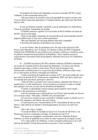 O Chefe, por Ivo Patarra
©2006 Ivo Patarra
Este livro é distribuído pela licença Creative Commons
http://www.escandalodomensalao.com.br/
112
O presidente da Câmara dos Deputados, Severino Cavalcanti (PP-PE), elogia
Valdemar. E falou exatamente desse jeito:
– Não posso deixar de ressaltar a prova da dignidade da maneira correta como
vossa excelência agiu para engrandecer o mandato popular, que espero que São Paulo
faça de volta.
Evento em Brasília, fechado à imprensa. Lula dá explicações aos sindicalistas.
Frases do presidente, transpiradas da reunião:
– O Delúbio enterrou o partido. Ele fez dívidas de R$ 65 milhões em nome do
partido, sem ter como pagar.
– Pode ser que alguns integrantes do meu partido ou de outros partidos erraram,
pegaram dinheiro por aí, mas sem a minha autorização.
– Mas qual deputado que não pega dinheiro para fazer campanha?
A Secretaria de Imprensa do presidente não comenta.
A vez de Cláudio, filho do presidente Lula. Ele usou avião oficial da FAB
(Força Aérea Brasileira), com 14 amigos. Foi durante as férias de 2004. O deputado
Eduardo Paes (PSDB-RJ) fez sete tentativas até conseguir confirmar a mordomia, junto
ao gabinete institucional da presidência da República. Antes, mandou sucessivos
requerimentos à Secretaria-Geral da presidência, Ministério da Casa Civil e Ministério
da Defesa.
81 – 2/8/2005 José Dirceu (PT-SP) e Roberto Jefferson (PTB-RJ) enfrentam-se
em sessão do Conselho de Ética da Câmara dos Deputados. Um duelo com ofensas,
denúncias para todos os lados e muita ironia. Dirceu trata de proteger Lula,
minimizando a influência que teve no governo do presidente. Jefferson rouba a cena.
Eis as intervenções de Dirceu, retrucadas por Jefferson:
– Tenho consciência da tragédia que se abateu no PT. Sei da gravidade dos erros
que setores da direção do PT cometeram na campanha de 2004, mas quero repetir que
só respondo pelo que decidi, participei e autorizei.
– Tratei de todos os assuntos com vossa excelência, deputado José Dirceu, os
republicanos e os não-republicanos. Vossa excelência nos deixava a todos à vontade
para qualquer conversa, na ante-sala do presidente da República.
– O senhor se desentendeu conosco porque queria capturar vários órgãos
públicos e não permitimos as nomeações.
– Falei do mensalão para o todo-poderoso José Dirceu, hoje humilde, ele deu um
soco na mesa e disse: “Não pode, o Delúbio não está autorizado”.
– No caso de se comprovar que o mensalão é realidade, quem vai decidir isso é a
Justiça. Por enquanto é um indício, não uma certeza.
– O José Genoino era o vice-presidente do PT. O presidente de fato era José
Dirceu. Tudo tinha de ser fechado e homologado depois na Casa Civil, pelo José
Dirceu.
– Não é fato. Não é verdade.
– O acordo da Bahia foi fechado na Casa Civil. O acordo de São Paulo, o do
Paraná que envolvia a nomeação em Itaipu, foi fechado na Casa Civil.
– Não posso ser prejulgado, transformado, como fez o deputado Roberto
Jefferson, no chefe de quadrilha ou no chefe do maior esquema de corrupção no país.
– Foi o maior tráfico de influência, a maior corrupção política que eu já vi por
parte de um partido. O braço desse partido no governo é vossa excelência.
 