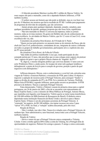 O Chefe, por Ivo Patarra
©2006 Ivo Patarra
Este livro é distribuído pela licença Creative Commons
http://www.escandalodomensalao.com.br/
113
– O falecido presidente Martinez recebeu R$ 1 milhão do Marcos Valério. Se
esses saques são para o mensalão, como diz o deputado Roberto Jefferson, o PTB
também recebeu.
– O senhor acusou um homem que não pode se defender, mas eu vou fazer isso
por ele. O Martinez me mostrou que havia recebido do PT R$ 1 milhão para pagamento
de programas de televisão de campanha, que são caríssimos.
– Jamais propus para qualquer deputado, deputada, senador, senadora, para
qualquer presidente de partido, qualquer proposta que não fosse lícita, republicana.
– Não tem mensalão no Brasil. É conversa da imprensa, todos os jornais
mentem, todas as revistas mentem. Os gestos do Delúbio não são de conhecimento de
vossa excelência. As atividades de Marcos Valério, que foi 12 vezes à Casa Civil, vossa
excelência não viu, não.
Comentário da jornalisa Dora Kramer, de O Estado de S. Paulo:
“Quem ouvisse pela primeira vez pensaria tratar-se do ministro da Pesca, não do
chefe da Casa Civil, poderosíssimo, comandante de uns, integrante de outros e influente
em todos os grupos de trabalho governamentais, participante ativo e explícito dos atos
do PT nesse período.”
Do jornalista Clóvis Rossi, da Folha de S.Paulo:
“Que diabo de político mambembe é esse que, tendo participado do alto
comando petista por 12 anos, não percebeu que os seus colegas eram capazes de praticar
‘atos’ capazes de gerar o que o próprio Dirceu chamou de ‘tragédia’ do PT?”
“É, diga-se, o mesmo dirigente político que conviveu durante 13 anos com um
certo Waldomiro Diniz e, ainda assim, foi incapaz de notar nele qualquer tendência
delinqüencial, a ponto de levá-lo para o coração do governo, posição a partir da qual
negociava com delinqüentes.”
Jefferson denuncia: Dirceu, com o conhecimento e o aval de Lula, articulou uma
viagem de Valério e Emerson Palmieri, o tesoureiro do PTB, para Lisboa. O objetivo:
negociar a captação de recursos junto à Portugal Telecom, para conseguir “fundos” e
pagar as dívidas de campanha do PT e do PTB. Foi o ministro do Turismo, Walfrido
Mares Guia (PTB-MG), segundo Jefferson, quem pediu socorro ao presidente. O PTB
precisava de dinheiro. Nasceu a operação Portugal Telecom.
Fatos denunciados: Valério e Palmieri voaram de primeira classe para a capital
portuguesa, em 24 de janeiro de 2005, a fim de se encontrar com representantes do
Banco Espírito Santo, e com o ministro de Obras Públicas de Portugal, Antonio Mexia,
que mantinha com ligações com banqueiros. Valério queria se meter numa transferência
de US$ 600 milhões do IRB (Instituto de Resseguros do Brasil). O dinheiro estava
depositado numa instituição financeira do Reino Unido e deveria ir para o Banco
Espírito Santo. O banco é um dos principais acionistas da Portugal Telecom. A
“comissão” do negócio, de R$ 100 milhões, iria injetar recursos em caixa 2 para
“salvar” PT e PTB. Ao final, a “solução” acabou descartada, pelo alto risco.
Reação de Dirceu:
– Não é verdade, isso não é fato. Nunca tive relação com a Portugal Telecom, de
nenhum tipo. Nem administrativa, nem funcional, nunca tratei com a Portugal Telecom,
nenhuma matéria.
Reação de Valério:
– Havia o rumor de que a Portugal Telecom estava comprando a Telemig
Celular. Como a minha agência DNA tinha a conta da Telemig, fui a Portugal atrás de
oportunidades de negócios. Palmieri foi comigo a passeio. É amigo e estava estressado.
 