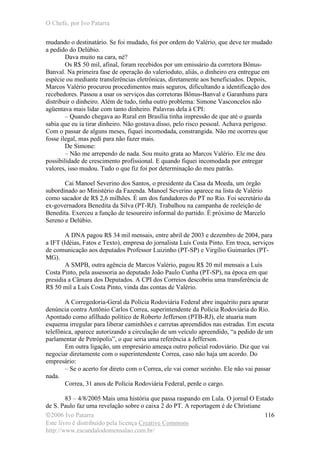 O Chefe, por Ivo Patarra
©2006 Ivo Patarra
Este livro é distribuído pela licença Creative Commons
http://www.escandalodomensalao.com.br/
116
mudando o destinatário. Se foi mudado, foi por ordem do Valério, que deve ter mudado
a pedido do Delúbio.
Dava muito na cara, né?
Os R$ 50 mil, afinal, foram recebidos por um emissário da corretora Bônus-
Banval. Na primeira fase de operação do valerioduto, aliás, o dinheiro era entregue em
espécie ou mediante transferências eletrônicas, diretamente aos beneficiados. Depois,
Marcos Valério procurou procedimentos mais seguros, dificultando a identificação dos
recebedores. Passou a usar os serviços das corretoras Bônus-Banval e Garanhuns para
distribuir o dinheiro. Além de tudo, tinha outro problema: Simone Vasconcelos não
agüentava mais lidar com tanto dinheiro. Palavras dela à CPI:
– Quando chegava ao Rural em Brasília tinha impressão de que até o guarda
sabia que eu ia tirar dinheiro. Não gostava disso, pelo risco pessoal. Achava perigoso.
Com o passar de alguns meses, fiquei incomodada, constrangida. Não me ocorreu que
fosse ilegal, mas pedi para não fazer mais.
De Simone:
– Não me arrependo de nada. Sou muito grata ao Marcos Valério. Ele me deu
possibilidade de crescimento profissional. E quando fiquei incomodada por entregar
valores, isso mudou. Tudo o que fiz foi por determinação do meu patrão.
Cai Manoel Severino dos Santos, o presidente da Casa da Moeda, um órgão
subordinado ao Ministério da Fazenda. Manoel Severino aparece na lista de Valério
como sacador de R$ 2,6 milhões. É um dos fundadores do PT no Rio. Foi secretário da
ex-governadora Benedita da Silva (PT-RJ). Trabalhou na campanha de reeleição de
Benedita. Exerceu a função de tesoureiro informal do partido. É próximo de Marcelo
Sereno e Delúbio.
A DNA pagou R$ 34 mil mensais, entre abril de 2003 e dezembro de 2004, para
a IFT (Idéias, Fatos e Texto), empresa do jornalista Luís Costa Pinto. Em troca, serviços
de comunicação aos deputados Professor Luizinho (PT-SP) e Virgílio Guimarães (PT-
MG).
A SMPB, outra agência de Marcos Valério, pagou R$ 20 mil mensais a Luís
Costa Pinto, pela assessoria ao deputado João Paulo Cunha (PT-SP), na época em que
presidia a Câmara dos Deputados. A CPI dos Correios descobriu uma transferência de
R$ 50 mil a Luís Costa Pinto, vinda das contas de Valério.
A Corregedoria-Geral da Polícia Rodoviária Federal abre inquérito para apurar
denúncia contra Antônio Carlos Correa, superintendente da Polícia Rodoviária do Rio.
Apontado como afilhado político de Roberto Jefferson (PTB-RJ), ele atuaria num
esquema irregular para liberar caminhões e carretas apreendidos nas estradas. Em escuta
telefônica, aparece autorizando a circulação de um veículo apreendido, “a pedido de um
parlamentar de Petrópolis”, o que seria uma referência a Jefferson.
Em outra ligação, um empresário ameaça outro policial rodoviário. Diz que vai
negociar diretamente com o superintendente Correa, caso não haja um acordo. Do
empresário:
– Se o acerto for direto com o Correa, ele vai comer sozinho. Ele não vai passar
nada.
Correa, 31 anos de Polícia Rodoviária Federal, perde o cargo.
83 – 4/8/2005 Mais uma história que passa raspando em Lula. O jornal O Estado
de S. Paulo faz uma revelação sobre o caixa 2 do PT. A reportagem é de Christiane
 