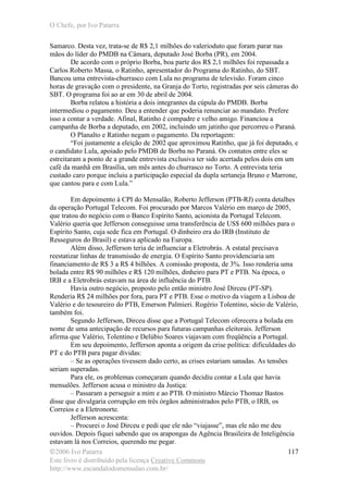 O Chefe, por Ivo Patarra
©2006 Ivo Patarra
Este livro é distribuído pela licença Creative Commons
http://www.escandalodomensalao.com.br/
117
Samarco. Desta vez, trata-se de R$ 2,1 milhões do valerioduto que foram parar nas
mãos do líder do PMDB na Câmara, deputado José Borba (PR), em 2004.
De acordo com o próprio Borba, boa parte dos R$ 2,1 milhões foi repassada a
Carlos Roberto Massa, o Ratinho, apresentador do Programa do Ratinho, do SBT.
Bancou uma entrevista-churrasco com Lula no programa de televisão. Foram cinco
horas de gravação com o presidente, na Granja do Torto, registradas por seis câmeras do
SBT. O programa foi ao ar em 30 de abril de 2004.
Borba relatou a história a dois integrantes da cúpula do PMDB. Borba
intermediou o pagamento. Deu a entender que poderia renunciar ao mandato. Prefere
isso a contar a verdade. Afinal, Ratinho é compadre e velho amigo. Financiou a
campanha de Borba a deputado, em 2002, incluindo um jatinho que percorreu o Paraná.
O Planalto e Ratinho negam o pagamento. Da reportagem:
“Foi justamente a eleição de 2002 que aproximou Ratinho, que já foi deputado, e
o candidato Lula, apoiado pelo PMDB de Borba no Paraná. Os contatos entre eles se
estreitaram a ponto de a grande entrevista exclusiva ter sido acertada pelos dois em um
café da manhã em Brasília, um mês antes do churrasco no Torto. A entrevista teria
custado caro porque incluiu a participação especial da dupla sertaneja Bruno e Marrone,
que cantou para e com Lula.”
Em depoimento à CPI do Mensalão, Roberto Jefferson (PTB-RJ) conta detalhes
da operação Portugal Telecom. Foi procurado por Marcos Valério em março de 2005,
que tratou do negócio com o Banco Espírito Santo, acionista da Portugal Telecom.
Valério queria que Jefferson conseguisse uma transferência de US$ 600 milhões para o
Espírito Santo, cuja sede fica em Portugal. O dinheiro era do IRB (Instituto de
Resseguros do Brasil) e estava aplicado na Europa.
Além disso, Jefferson teria de influenciar a Eletrobrás. A estatal precisava
reestatizar linhas de transmissão de energia. O Espírito Santo providenciaria um
financiamento de R$ 3 a R$ 4 bilhões. A comissão proposta, de 3%. Isso renderia uma
bolada entre R$ 90 milhões e R$ 120 milhões, dinheiro para PT e PTB. Na época, o
IRB e a Eletrobrás estavam na área de influência do PTB.
Havia outro negócio, proposto pelo então ministro José Dirceu (PT-SP).
Renderia R$ 24 milhões por fora, para PT e PTB. Esse o motivo da viagem a Lisboa de
Valério e do tesoureiro do PTB, Emerson Palmieri. Rogério Tolentino, sócio de Valério,
também foi.
Segundo Jefferson, Dirceu disse que a Portugal Telecom oferecera a bolada em
nome de uma antecipação de recursos para futuras campanhas eleitorais. Jefferson
afirma que Valério, Tolentino e Delúbio Soares viajavam com freqüência a Portugal.
Em seu depoimento, Jefferson aponta a origem da crise política: dificuldades do
PT e do PTB para pagar dívidas:
– Se as operações tivessem dado certo, as crises estariam sanadas. As tensões
seriam superadas.
Para ele, os problemas começaram quando decidiu contar a Lula que havia
mensalões. Jefferson acusa o ministro da Justiça:
– Passaram a perseguir a mim e ao PTB. O ministro Márcio Thomaz Bastos
disse que divulgaria corrupção em três órgãos administrados pelo PTB, o IRB, os
Correios e a Eletronorte.
Jefferson acrescenta:
– Procurei o José Dirceu e pedi que ele não “viajasse”, mas ele não me deu
ouvidos. Depois fiquei sabendo que os arapongas da Agência Brasileira de Inteligência
estavam lá nos Correios, querendo me pegar.
 