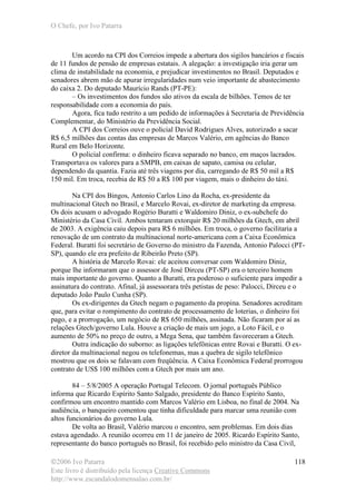 O Chefe, por Ivo Patarra
©2006 Ivo Patarra
Este livro é distribuído pela licença Creative Commons
http://www.escandalodomensalao.com.br/
118
Um acordo na CPI dos Correios impede a abertura dos sigilos bancários e fiscais
de 11 fundos de pensão de empresas estatais. A alegação: a investigação iria gerar um
clima de instabilidade na economia, e prejudicar investimentos no Brasil. Deputados e
senadores abrem mão de apurar irregularidades num veio importante de abastecimento
do caixa 2. Do deputado Maurício Rands (PT-PE):
– Os investimentos dos fundos são ativos da escala de bilhões. Temos de ter
responsabilidade com a economia do país.
Agora, fica tudo restrito a um pedido de informações à Secretaria de Previdência
Complementar, do Ministério da Previdência Social.
A CPI dos Correios ouve o policial David Rodrigues Alves, autorizado a sacar
R$ 6,5 milhões das contas das empresas de Marcos Valério, em agências do Banco
Rural em Belo Horizonte.
O policial confirma: o dinheiro ficava separado no banco, em maços lacrados.
Transportava os valores para a SMPB, em caixas de sapato, camisa ou celular,
dependendo da quantia. Fazia até três viagens por dia, carregando de R$ 50 mil a R$
150 mil. Em troca, recebia de R$ 50 a R$ 100 por viagem, mais o dinheiro do táxi.
Na CPI dos Bingos, Antonio Carlos Lino da Rocha, ex-presidente da
multinacional Gtech no Brasil, e Marcelo Rovai, ex-diretor de marketing da empresa.
Os dois acusam o advogado Rogério Buratti e Waldomiro Diniz, o ex-subchefe do
Ministério da Casa Civil. Ambos tentaram extorquir R$ 20 milhões da Gtech, em abril
de 2003. A exigência caiu depois para R$ 6 milhões. Em troca, o governo facilitaria a
renovação de um contrato da multinacional norte-americana com a Caixa Econômica
Federal. Buratti foi secretário de Governo do ministro da Fazenda, Antonio Palocci (PT-
SP), quando ele era prefeito de Ribeirão Preto (SP).
A história de Marcelo Rovai: ele aceitou conversar com Waldomiro Diniz,
porque lhe informaram que o assessor de José Dirceu (PT-SP) era o terceiro homem
mais importante do governo. Quanto a Buratti, era poderoso o suficiente para impedir a
assinatura do contrato. Afinal, já assessorara três petistas de peso: Palocci, Dirceu e o
deputado João Paulo Cunha (SP).
Os ex-dirigentes da Gtech negam o pagamento da propina. Senadores acreditam
que, para evitar o rompimento do contrato de processamento de loterias, o dinheiro foi
pago, e a prorrogação, um negócio de R$ 650 milhões, assinada. Não ficaram por aí as
relações Gtech/governo Lula. Houve a criação de mais um jogo, a Loto Fácil, e o
aumento de 50% no preço de outro, a Mega Sena, que também favoreceram a Gtech.
Outra indicação do suborno: as ligações telefônicas entre Rovai e Buratti. O ex-
diretor da multinacional negou os telefonemas, mas a quebra de sigilo telefônico
mostrou que os dois se falavam com freqüência. A Caixa Econômica Federal prorrogou
contrato de US$ 100 milhões com a Gtech por mais um ano.
84 – 5/8/2005 A operação Portugal Telecom. O jornal português Público
informa que Ricardo Espírito Santo Salgado, presidente do Banco Espírito Santo,
confirmou um encontro mantido com Marcos Valério em Lisboa, no final de 2004. Na
audiência, o banqueiro comentou que tinha dificuldade para marcar uma reunião com
altos funcionários do governo Lula.
De volta ao Brasil, Valério marcou o encontro, sem problemas. Em dois dias
estava agendado. A reunião ocorreu em 11 de janeiro de 2005. Ricardo Espírito Santo,
representante do banco português no Brasil, foi recebido pelo ministro da Casa Civil,
 