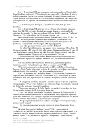 O Chefe, por Ivo Patarra
©2006 Ivo Patarra
Este livro é distribuído pela licença Creative Commons
http://www.escandalodomensalao.com.br/
12
Em 11 de agosto de 2005, a crise assumiu contornos dramáticos. O publicitário
Duda Mendonça confessou à CPI dos Correios que recebeu R$ 10,5 milhões de Marcos
Valério no exterior. Note-se bem: trata-se de dinheiro de caixa 2, não declarado, sem
origem definida, usado para pagar serviços prestados na campanha de 2002, na eleição
que elegeu Lula. Dia seguinte, em discurso no Planalto, Lula acreditou que dava fim ao
caso:
– O PT tem que pedir desculpas. O governo, onde errou, tem que pedir
desculpas.
Em 13 de agosto de 2005, a revista Época publicou entrevista com Valdemar
Costa Neto (PL-SP), o primeiro deputado a renunciar durante as investigações do
escândalo do mensalão. Em foco, a reunião de 2002 que decidiu o apoio do PL (Partido
Liberal) ao PT e a indicação de José Alencar para vice de Lula.
O encontro se deu no apartamento do então deputado Paulo Rocha (PT-PA), em
Brasília. Lula estava presente. Depois de árdua negociação, durante a qual Lula,
discreto, se retirou a um aposento ao lado, fechou-se o acordo pelo qual o PT se
prontificou a transferir R$ 10 milhões para o PL. Época pergunta:
– Lula sabia que a conversa no quarto era sobre dinheiro?
– Ele sabia. O presidente sabia o que a gente estava negociando. Olha, ele e o Zé
Dirceu construíram o PT juntos. O Lula sabia o que o Dirceu estava fazendo. O Lula foi
para lá para bater o martelo. Tudo o que o Zé Dirceu fez foi para construir o partido.
O vice-presidente Alencar confirmou a entrevista de Valdemar:
– Tudo aquilo que ele fala é verdade. Houve uma reunião e houve um acordo.
Esse acordo está registrado na imprensa no ano de 2002, um acordo eminentemente
político.
Em sua denúncia sobre o escândalo do mensalão, o procurador-geral da
República, Antonio Fernando de Souza, refere-se assim ao acerto PT/PL:
“O acordo criminoso com os denunciados José Dirceu, Delúbio Soares, José
Genoino e Silvio Pereira foi acertado na época da campanha eleitoral para a presidência
da República em 2002, quando o PL participou da chapa vencedora.”
Em 23 de agosto de 2005, Valdemar depôs à CPI do Mensalão. Sustentou que
empregou R$ 6,5 milhões do caixa 2 do PT repassados ao PL, entre janeiro de 2003 e
setembro de 2004, para pagar material de campanha do segundo turno das eleições de
2002:
– A situação em São Paulo era difícil. Lula tinha vencido José Serra no primeiro
turno por apenas 100 mil votos. Tínhamos que entrar com força. Encomendei o material
e o dinheiro foi gasto para pagar os fornecedores.
Vale registrar a entrevista de Hélio Bicudo, o respeitável jurista, à revista Veja.
Bicudo, quadro histórico do PT, desligou-se do partido:
– Lula é um homem centralizador. Sempre foi presidente de fato do partido. É
impossível que ele não soubesse como os fundos estavam sendo angariados e gastos e
quem era o responsável. Não é porque o sujeito é candidato a presidente que não precisa
saber de dinheiro. Pelo contrário. É aí que começa a corrupção.
– Por que o presidente não tomou nenhuma atitude para impedir que a situação
chegasse aonde chegou?
– Ele é mestre em esconder a sujeira embaixo do tapete. Sempre agiu dessa
forma.
Desabafo do deputado João Paulo Cunha (PT-SP), outro acusado de
envolvimento no escândalo do mensalão, durante uma reunião do campo majoritário, a
corrente do PT cujas lideranças máximas sempre foram Lula e José Dirceu. Cunha fez
ameaças veladas a Lula, reclamou de ingratidão e de hipocrisia. Apesar de feitas a
 