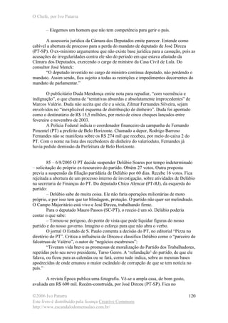 O Chefe, por Ivo Patarra
©2006 Ivo Patarra
Este livro é distribuído pela licença Creative Commons
http://www.escandalodomensalao.com.br/
120
– Elegemos um homem que não tem competência para gerir o país.
A assessoria jurídica da Câmara dos Deputados emite parecer. Entende como
cabível a abertura de processo para a perda do mandato de deputado de José Dirceu
(PT-SP). O ex-ministro argumentou que não existe base jurídica para a cassação, pois as
acusações de irregularidades contra ele são do período em que estava afastado da
Câmara dos Deputados, exercendo o cargo de ministro da Casa Civil de Lula. Do
consultor José Menck:
“O deputado investido no cargo de ministro continua deputado, não perdendo o
mandato. Assim sendo, fica sujeito a todas as restrições e impedimentos decorrentes do
mandato de parlamentar.”
O publicitário Duda Mendonça emite nota para repudiar, “com veemência e
indignação”, o que chama de “tentativas absurdas e absolutamente improcedentes” de
Marcos Valério. Duda não aceita que ele e a sócia, Zilmar Fernandes Silveira, sejam
envolvidos no “inexplicável esquema de distribuição de dinheiro”. Duda foi apontado
como o destinatário de R$ 15,5 milhões, por meio de cinco cheques lançados entre
fevereiro e novembro de 2003.
A Polícia Federal indicia o coordenador financeiro da campanha de Fernando
Pimentel (PT) a prefeito de Belo Horizonte. Chamado a depor, Rodrigo Barroso
Fernandes não se manifesta sobre os R$ 274 mil que recebeu, por meio do caixa 2 do
PT. Com o nome na lista dos recebedores de dinheiro do valerioduto, Fernandes já
havia pedido demissão da Prefeitura de Belo Horizonte.
85 – 6/8/2005 O PT decide suspender Delúbio Soares por tempo indeterminado
– solicitação do próprio ex-tesoureiro do partido. Obtém 27 votos. Outra proposta
previa a suspensão da filiação partidária de Delúbio por 60 dias. Recebe 16 votos. Fica
rejeitada a abertura de um processo interno de investigação, sobre atividades de Delúbio
na secretaria de Finanças do PT. Do deputado Chico Alencar (PT-RJ), da esquerda do
partido:
– Delúbio sabe de muita coisa. Ele não faria operações milionárias de moto
próprio, e por isso tem que ter blindagem, proteção. O partido não quer ser melindrado.
O Campo Majoritário está vivo e José Dirceu, trabalhando firme.
Para o deputado Mauro Passos (SC-PT), o receio é um só. Delúbio poderia
contar o que sabe:
– Tornou-se perigoso, do ponto de vista que pode liquidar figuras do nosso
partido e do nosso governo. Imagino o esforço para que não abra o verbo.
O jornal O Estado de S. Paulo comenta a decisão do PT, no editorial “Pizza no
diretório do PT”. Critica a influência de Dirceu e classifica Delúbio como o “parceiro de
falcatruas de Valério”, o autor de “negócios escabrosos”:
“Tiveram vida breve as promessas de moralização do Partido dos Trabalhadores,
repetidas pelo seu novo presidente, Tarso Genro. A ‘refundação’ do partido, de que ele
falava, ou ficou para as calendas ou se fará, como tudo indica, sobre as mesmas bases
apodrecidas de onde emanou o maior escândalo de corrupção de que se tem notícia no
país.”
A revista Época publica uma fotografia. Vê-se a ampla casa, de bom gosto,
avaliada em R$ 600 mil. Recém-construída, por José Dirceu (PT-SP). Fica no
 