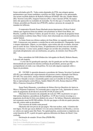 O Chefe, por Ivo Patarra
©2006 Ivo Patarra
Este livro é distribuído pela licença Creative Commons
http://www.escandalodomensalao.com.br/
122
foram solicitados pelo PL. Todos contra deputados do PTB, mas atingem apenas
parlamentares que foram candidatos a prefeito em 2004. Segundo a tese apresentada,
eles teriam recebido dinheiro de Roberto Jefferson (PTB-RJ). São eles: Sandro Matos
(RJ), Newton Lima (SP), Joaquim Francisco (PE) e Alex Canziani (PTB). Os nomes
deles não aparecerão no escândalo do mensalão. Faz 62 dias que o Conselho de Ética da
Câmara, presidido por Ricardo Izar (PTB-SP), analisa o processo de cassação do
mandato de Jefferson.
O empresário Ricardo Penna Machado presta depoimento à Polícia Federal.
Admite que organizou festas de embalo com prostitutas no Hotel Gran Bittar, em
Brasília, a pedido de Marcos Valério, de quem foi sócio. As garotas de programa foram
encomendadas à cafetina Jeany Mary Corner, bem relacionada nos círculos políticos da
capital federal.
As festas foram nos últimos andares do Gran Bittar, no segundo semestre de
2003. Começavam com jantares e comida fina na suíte presidencial. Champanhe, licores
e uísques importados. Depois, os convidados, cujos nomes não são revelados, desciam
para as suítes de luxo. Numa das festas, 24 apartamentos do hotel estavam reservados.
Foi um fracasso. A coisa vazou, poderia chegar aos ouvidos dos jornalistas. Acabou
encerrada abruptamente com um telefonema, aos gritos, do ministro José Dirceu (PT-
SP).
Para o presidente da OAB (Ordem dos Advogados do Brasil), Roberto Busato,
Lula está sob suspeita:
– A crise não foi gerada pela oposição, não foi gerada por um fato exógeno, foi
desencadeada por pessoas da máxima confiança do presidente, pessoas que lhe
acompanharam em toda a sua vida política. Só aí já cabe alguma suspeição sobre a
figura do presidente.
88 – 9/8/2005 A oposição denuncia o presidente da Câmara, Severino Cavalcanti
(PP-PE), por trabalhar pelo engavetamento do processo contra o deputado José Dirceu
(PT-SP). Por causa disso, ameaça obstruir trabalhos parlamentares no Congresso.
Severino é forçado a recuar e encaminha quatro casos ao Conselho de Ética da Câmara.
São as representações contra Dirceu, Sandro Mabel (PL-GO), Romeu Queiroz (PTB-
MG) e Francisco Gonçalves (PTB-MG).
Surge Paulo Okamotto, o presidente do Sebrae (Serviço Brasileiro de Apoio às
Micro e Pequenas Empresas). Foi nomeado para o cargo por Lula. Apresenta-se como o
autor do pagamento da dívida de Lula de R$ 29.436,26 junto ao PT.
Okamotto foi tesoureiro da campanha de Lula em 1989, na primeira vez que o
líder petista disputou a presidência da República. A CPI dos Correios investiga se o
pagamento da dívida foi feito com dinheiro de caixa 2. No Sebrae, Okamotto administra
um orçamento anual de R$ 900 milhões. Ele diz que pagou a dívida em quatro parcelas,
mas não contou nada ao presidente:
Tirei recursos da minha conta pessoal.
Okamotto não tem provas de que pagou. Não tem recibos, nada. A história não
tem lógica. Ele diz que sacou dinheiro vivo em caixas eletrônicos em Brasília, e enviou
os valores em espécie para São Paulo. Na capital paulista, aconteceram os depósitos em
conta bancária do PT, a partir de quatro agências diferentes do Banco do Brasil. Uma
confusão.
Declaração do senador Álvaro Dias (PSDB-PR):
 