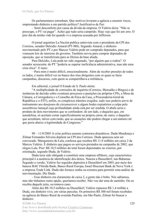 O Chefe, por Ivo Patarra
©2006 Ivo Patarra
Este livro é distribuído pela licença Creative Commons
http://www.escandalodomensalao.com.br/
125
Os parlamentares estranham. Que motivos levaram a agência a assumir riscos,
emprestando dinheiro a um partido político? Justificativa de Paz:
– Senti desconforto por causa da dívida da empresa. O Valério dizia: “Não se
preocupe, o PT vai pagar”. Achei que tudo seria cumprido. Hoje vejo que foi um erro. O
pior dia da minha vida foi quando vi a empresa acusada por Jefferson.
O jornal argentino La Nación publica entrevista com o presidente da CPI dos
Correios, senador Delcídio Amaral (PT-MS). Segundo Amaral, o dinheiro
movimentado pelo PT e por Marcos Valério pode ter comprado deputados, para que
votassem leis de interesse do governo. Também serviu para comprar deputados de
oposição, que se transferiram para as fileiras da base aliada.
Para Delcídio, Lula pode ter sido enganado, “por alguém que o rodeia”. O
senador acrescenta: do PT “poderia se esperar ineficiência administrativa, mas não uma
crise ética”. E mais:
– Para mim é muito difícil, emocionalmente. Além de receber pressões de todos
os lados, é muito difícil ver no banco dos réus dirigentes com os quais se fazia
campanhas, discursos, com quem se compartilhava a militância.
Em editorial, o jornal O Estado de S. Paulo alerta:
“A multiplicidade de comissões de inquérito (Correios, Mensalão e Bingos) e de
instâncias de decisão sobre eventuais processos e punições (as próprias CPIs, a Mesa da
Câmara, a Corregedoria e o Conselho de Ética da Casa, a Procuradoria-Geral da
República e o STF), enfim, os complexos trâmites exigidos, tudo isso poderia servir de
instrumento aos desejosos de circunscrever a alguns bodes expiatórios a culpa pelo
assombroso lamaçal cuja profundidade ainda está por ser medida. O abafa seria o
produto de dois movimentos que se confundem: de um lado, o daqueles que, em
autodefesa, só aceitam cortar superficialmente na própria carne; de outro, o daqueles
que acreditam, talvez com razão, que as cassações não podem chegar a um número tal
que poria abaixo a legitimidade do Congresso.”
90 – 11/8/2005 A crise política assume contornos dramáticos. Duda Mendonça e
Zilmar Fernandes Silveira depõem na CPI dos Correios. Duda apareceu sem ser
convocado. Marqueteiro de Lula, confessa que recebeu R$ 11,9 milhões em caixa 2 de
Marcos Valério. É dinheiro que pagou os serviços prestados na campanha de 2002, que
elegeu Lula. Pior: R$ 10,5 milhões do total foram depositados no exterior, por
orientação, segundo Duda, de Valério.
Duda teria sido obrigado a constituir uma empresa offshore, cuja característica
principal é a ausência de identificação dos donos. Nasceu a Dusseldorf, nas Bahamas.
Segundo a versão, Valério fez seguidos depósitos à Dusseldorf em 2003, por meio dos
bancos BAC Flórida Bank, Banco Rural Europa, Israel Discount Bank de Nova York e
a empresa Trade Link. Duda não fornece senha ou extratos para permitir uma análise da
movimentação. Diz Duda:
– Esse dinheiro era claramente de caixa 2, a gente não é bobo. Nós sabíamos,
mas não tínhamos outra opção, queríamos receber. Não vou dar uma de santinho. Ou eu
recebia daquele jeito, ou tomava cano.
Além dos R$ 10,5 milhões na Dusseldorf, Valério repassou R$ 1,4 milhão a
Duda, em dinheiro vivo, em várias parcelas. Os primeiros R$ 300 mil foram recebidos
na agência do Banco Rural da avenida Paulista, em São Paulo. Zilmar foi buscar o
dinheiro:
 