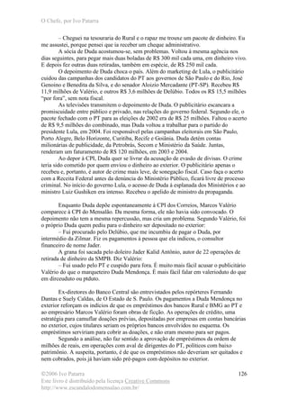 O Chefe, por Ivo Patarra
©2006 Ivo Patarra
Este livro é distribuído pela licença Creative Commons
http://www.escandalodomensalao.com.br/
126
– Cheguei na tesouraria do Rural e o rapaz me trouxe um pacote de dinheiro. Eu
me assustei, porque pensei que ia receber um cheque administrativo.
A sócia de Duda acostumou-se, sem problemas. Voltou à mesma agência nos
dias seguintes, para pegar mais duas boladas de R$ 300 mil cada uma, em dinheiro vivo.
E depois fez outras duas retiradas, também em espécie, de R$ 250 mil cada.
O depoimento de Duda choca o país. Além do marketing de Lula, o publicitário
cuidou das campanhas dos candidatos do PT aos governos de São Paulo e do Rio, José
Genoino e Benedita da Silva, e do senador Aloizio Mercadante (PT-SP). Recebeu R$
11,9 milhões de Valério, e outros R$ 3,6 milhões de Delúbio. Todos os R$ 15,5 milhões
“por fora”, sem nota fiscal.
As televisões transmitem o depoimento de Duda. O publicitário escancara a
promiscuidade entre público e privado, nas relações do governo federal. Segundo ele, o
pacote fechado com o PT para as eleições de 2002 era de R$ 25 milhões. Faltou o acerto
de R$ 9,5 milhões do combinado, mas Duda voltou a trabalhar para o partido do
presidente Lula, em 2004. Foi responsável pelas campanhas eleitorais em São Paulo,
Porto Alegre, Belo Horizonte, Curitiba, Recife e Goiânia. Duda detém contas
milionárias de publicidade, da Petrobrás, Secom e Ministério da Saúde. Juntas,
renderam um faturamento de R$ 120 milhões, em 2003 e 2004.
Ao depor à CPI, Duda quer se livrar da acusação de evasão de divisas. O crime
teria sido cometido por quem enviou o dinheiro ao exterior. O publicitário apenas o
recebeu e, portanto, é autor de crime mais leve, de sonegação fiscal. Caso faça o acerto
com a Receita Federal antes da denúncia do Ministério Público, ficará livre de processo
criminal. No início do governo Lula, o acesso de Duda à esplanada dos Ministérios e ao
ministro Luiz Gushiken era intenso. Recebeu o apelido de ministro da propaganda.
Enquanto Duda depõe espontaneamente à CPI dos Correios, Marcos Valério
comparece à CPI do Mensalão. Da mesma forma, ele não havia sido convocado. O
depoimento não tem a mesma repercussão, mas cria um problema. Segundo Valério, foi
o próprio Duda quem pediu para o dinheiro ser depositado no exterior:
– Fui procurado pelo Delúbio, que me incumbiu de pagar o Duda, por
intermédio da Zilmar. Fiz os pagamentos à pessoa que ela indicou, o consultor
financeiro de nome Jader.
A grana foi sacada pelo doleiro Jader Kalid Antônio, autor de 22 operações de
retirada de dinheiro da SMPB. Diz Valério:
– Fui usado pelo PT e cuspido para fora. É muito mais fácil acusar o publicitário
Valério do que o marqueteiro Duda Mendonça. É mais fácil falar em valerioduto do que
em dirceuduto ou ptduto.
Ex-diretores do Banco Central são entrevistados pelos repórteres Fernando
Dantas e Suely Caldas, de O Estado de S. Paulo. Os pagamentos a Duda Mendonça no
exterior reforçam os indícios de que os empréstimos dos bancos Rural e BMG ao PT e
ao empresário Marcos Valério foram obras de ficção. As operações de crédito, uma
estratégia para camuflar doações prévias, depositadas por empresas em contas bancárias
no exterior, cujos titulares seriam os próprios bancos envolvidos no esquema. Os
empréstimos serviriam para cobrir as doações, e não eram mesmo para ser pagos.
Segundo a análise, não faz sentido a aprovação de empréstimos da ordem de
milhões de reais, em operações com aval de dirigentes do PT, políticos com baixo
patrimônio. A suspeita, portanto, é de que os empréstimos não deveriam ser quitados e
nem cobrados, pois já haviam sido pré-pagos com depósitos no exterior.
 