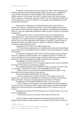 O Chefe, por Ivo Patarra
©2006 Ivo Patarra
Este livro é distribuído pela licença Creative Commons
http://www.escandalodomensalao.com.br/
127
O repórter Lourival Sant’Anna, de O Estado de S. Paulo, obtém informações de
bastidores, de fonte muito próxima a Delúbio Soares. Os gastos com a campanha de
Lula, em 2002, alcançaram os R$ 200 milhões. O PT admitiu despesas de R$ 21
milhões, quase dez vezes menos. Os tais R$ 21 milhões teriam sido suficientes para
todas as despesas, e teria havido uma sobra, de R$ 11 mil. Nos números de verdade, há
uma dívida de caixa 2, de R$ 21 milhões. E a arrecadação não contabilizada teria sido
de quase R$ 160 milhões.
Repercussões do depoimento de Duda Mendonça: para o jornal Folha de
S.Paulo, em editorial, “o presidente Lula perde o pouco de autoridade que lhe restava:
como pode o governo exigir dos cidadãos e das empresas o cumprimento de obrigações
fiscais se o mais alto magistrado da República chegou ao poder valendo-se de operações
fraudulentas?”
O jornalista Clóvis Rossi, na mesma Folha, escreve que o depoimento do
“publicitário do rei” mostra que não foram apenas deputados os beneficiados pelo
valerioduto. “Foi o próprio presidente da República, cuja propaganda foi paga com esse
dinheiro. Pior: não foram pagamentos feitos durante a campanha e, portanto, antes da
presidência de Lula, mas depois da posse e depois de a agência de Duda ter obtido
contratos de publicidade do governo”.
O presidente do PT, Tarso Genro (RS), defende Lula:
– Não há nenhuma legitimação moral e jurídica para a proposta de impeachment.
Vamos fazer todos os movimentos políticos, jurídicos e sociais para defender o mandato
do presidente.
Um grupo de 20 deputados do PT forma um bloco dissidente e emite uma nota.
Para eles, o esquema revelado por Duda “trai a esperança de mais de 52 milhões de
votos”, recebidos por Lula. Os petistas pedem a abertura de processos na comissão de
ética do PT, contra sete deputados do partido envolvidos com o mensalão.
Do deputado José Thomaz Nono (PFL-AL):
– A crise demonstrou que o PT é um partido igual aos outros. Não há monopólio
da virtude. Não há reserva de mercado de coerência.
Para o deputado Eduardo Paes (PSDB-RJ), “acabou o governo. Isso não é caixa
2, é corrupção”. Declaração de Antonio Carlos Magalhães Neto (PFL-BA):
– Estamos cada vez mais próximos da responsabilidade do presidente. Nada
disso poderia ter acontecido sem que Lula soubesse.
Da senadora Heloísa Helena (PSOL-AL), chocada:
– Agora se fecham todos os indícios de crime. E esse dinheiro não veio de
empréstimo. Veio de licitações fraudadas, de investimentos de fundos em bancos que
depois retribuíam. Tudo que o Código Penal diz que dá cadeia eles fizeram.
Do deputado Carlos Sampaio (PSDB-SP), sobre o caixa no exterior:
– O PT já admitiu caixa 2 nacional, que recebeu dinheiro por fora de empresas
ou pessoas físicas, mas dentro do Brasil. Agora, quando paga com dinheiro estrangeiro
alguém que contratou para fazer sua campanha eleitoral, o PT confessa o caixa 2 no
exterior.
O deputado José Dirceu (PT-SP) alerta para uma “convulsão social”, caso Lula
sofra um impeachment:
– Vocês acham que não vai acontecer nada no país se fizerem isso?
A CPI dos Bingos recebe informações do Ministério Público de São Paulo.
Rogério Buratti manteve relações próximas com Antonio Palocci (PT-SP), ministro da
 