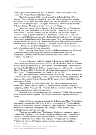 O Chefe, por Ivo Patarra
©2006 Ivo Patarra
Este livro é distribuído pela licença Creative Commons
http://www.escandalodomensalao.com.br/
128
Fazenda, pelo menos até fevereiro de 2004. Mentira à CPI ao dizer que não tinha
contato com Palocci. O ministro também negara.
Buratti foi secretário de Governo do ex-prefeito de Ribeirão Preto (SP), o
ministro Palocci. Afastado por suspeita de corrupção. Motivo: em uma fita, gravada
pelo próprio Buratti, havia indícios de acerto ilegal com um empresário. A gravação foi
furtada por um integrante do PT. Divulgada, inviabilizou a permanência de Buratti na
Prefeitura. Saiu do PT, e não teria mais convivido com Palocci.
Agora, sabe-se que ele ligou duas vezes de um telefone fixo, em 7 de fevereiro
de 2004, para a casa do ministro, em Brasília. E no dia 21 daquele mês, mais uma vez,
de um celular. Além disso, manteve contatos telefônicos com Juscelino Antonio
Dourado, o chefe de gabinete de Palocci no Ministério da Fazenda. E fez outras 99
ligações para Ralf Barquete, um consultor da Caixa Econômica Federal. Os telefonemas
ocorreram no período da renovação do contrato entre a Caixa e a multinacional Gtech.
Barquete também foi secretário de Palocci na Prefeitura de Ribeirão. Buratti minimiza a
importância dos telefonemas ao ministro. As conversas tiveram “caráter pessoal”:
– Nunca disse que não conheço Palocci e não converso com ele. Disse que não
tenho intimidade com ele. Foi isso que eu falei.
Palocci insiste na versão furada. Em nota emitida por sua assessoria, afirma que
“eventuais telefonemas foram provavelmente tentativas de contato que não
prosperaram”. Sobre os contatos com Buratti nos últimos anos, “apenas sociais,
eventuais e esporádicos”.
Cai Marcos Trindade, o chefe do Serviço de Engenharia e Saúde Pública da
Funasa (Fundação Nacional de Saúde). Filiado ao PT, foi diretor da Secretaria de Obras
Públicas do ex-governador do Rio Grande do Sul, Olívio Dutra (PT). Trindade admitiu
que transportou R$ 850 mil, em dinheiro vivo, em viagens de ônibus de Belo Horizonte
a Porto Alegre, em 2003. O dinheiro, do valerioduto, pagaria despesas da campanha de
Tarso Genro (PT-RS) ao governo do Rio Grande do Sul, em 2002.
O PT gaúcho finalmente reconhece que pôs a mão em R$ 1 milhão da SMPB de
Marcos Valério, para a campanha de Genro. Negara numerosas vezes, anteriormente. O
transporte das somas foi feito por Trindade. Ele fez quatro viagens a Belo Horizonte,
para buscar o dinheiro.
A primeira vez, em 16 de julho de 2003, de avião, em companhia de outro
petista, Paulo Antônio Bassoto. Na volta, o companheiro foi detido no aeroporto de
Congonhas, em São Paulo, com R$ 150 mil em dinheiro. Trindade carregava R$ 50 mil
consigo, mas conseguiu escapar. Seguiu viagem.
Depois do susto, as viagens passaram a ser de ônibus. Trindade não se arrepende
de ter executado a tarefa, digna de “um militante e homem de esquerda, comunista
sempre”.
Frederico Catarino, gerente de uma agência do Banespa em Mauá (SP), confirma
quatro saques, num total de R$ 230 mil, feitos por determinação de Valdirene Dardin,
secretária de Finanças da Prefeitura de Mauá, na época do prefeito Oswaldo Dias (PT).
As retiradas aconteceram entre abril de 2003 e março de 2004, mas não foram
justificadas na administração municipal.
Valdirene responsabilizou o PT pelo desvio do dinheiro, mas depois mudou a
versão e disse desconhecer o motivo dos saques e o destino da grana. De acordo com
Catarino, Valdirene fez as retiradas em duas ocasiões. Os outros dois saques foram
feitos por ele mesmo, mas a pedido dela. Seguindo orientações, levou o dinheiro à
Prefeitura e o entregou a Valdirene. Catarino informa que, por determinação de
 