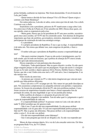 O Chefe, por Ivo Patarra
©2006 Ivo Patarra
Este livro é distribuído pela licença Creative Commons
http://www.escandalodomensalao.com.br/
13
portas fechadas, acabaram na imprensa. Não foram desmentidas. O envolvimento de
Lula, por Cunha:
– Quem tomou a decisão de fazer alianças? Foi o Zé Dirceu? Quem exigiu o
contrato com Duda Mendonça?
Em outras palavras, Lula não só sabia, como estava por trás de tudo. Era o chefe.
Continua a ser o chefe.
Insatisfeitos com o presidente, próceres do PT mantiveram a carga sobre Lula.
Em entrevista à Folha de S.Paulo em 25 de setembro de 2005, Dirceu disse quem, em
sua opinião, eram os responsáveis pela crise:
– Muita gente. Parece que eu fui presidente do PT sete anos sozinho, secretário-
geral cinco anos sozinho, né? O PT não foi construído assim. Tem dezenas de dirigentes
importantes que hoje são prefeitos, governadores, ministros, deputados e senadores que
participaram da construção de toda essa estratégia comigo.
– E o presidente.
– E o próprio presidente da República. É isso o que eu digo. A responsabilidade
é de todos nós. Nós temos que debater isso, num congresso do partido, e fazer o
balanço.
– O senhor acha que o presidente da República assume a responsabilidade que
tem?
– Não quero nominar ninguém. O que eu não aceito é prejulgamento, que foi
tudo errado, que foi tudo um fracasso, que a política de alianças do PT estava errada.
Tudo foi aprovado democraticamente.
Dirceu respondeu se Lula participou das discussões:
– Participou. Todos participaram. Mas eu quero discutir e avaliar. Eu não quero
julgar ninguém porque eu não quero que me prejulguem. O que não aceito é a imagem
de que eu fiz tudo sozinho e depois apareceu Silvio Pereira, Delúbio Soares e Marcelo
Sereno, que são o mal. Então corta esse mal e o PT está salvo. Isso é maniqueísta. E eu
não mereço isso.
Outro trecho da entrevista:
– As pessoas que votaram no PT a vida inteira imaginavam que votavam num
partido que tinha práticas diferentes.
– Esse é um erro e o PT vai pagar por ele. Nós vamos ter que pedir desculpas ao
país. Nós assumimos compromissos na campanha eleitoral com partidos e repassamos
recursos. Se fossem da arrecadação oficial do PT, não teria problema nenhum. Como
foram recursos de empréstimos tomados num banco e foram repassados fora da
prestação de contas, há uma ilegalidade aí que vai ser punida pela Justiça.
Sobre a política de alianças e o programa de governo de Lula:
– Então estão julgando Lula também. Tem de saber qual é o julgamento e qual é
o grau de responsabilidade de cada um.
– E a responsabilidade política? As pessoas votam no Lula e ele não sabe de
nada? É difícil acreditar que ele ignorava tudo.
– Não é isso. É que ele não tem responsabilidade. Eu não posso atribuir
responsabilidade a ele no grau dele. O Lula tem responsabilidade política porque ele era
líder do PT. Mas os graus são diferentes. Não posso atribuir a ele responsabilidade
sobre o caixa 2. Aí eu não vou atribuir.
– Ele não tem responsabilidade como liderança?
– Isso é uma pergunta que tem de ser dirigida a ele. Eu não vou responder por
ele.
Menos de duas semanas depois, foi a vez de Lula conceder entrevista. Ele falou
ao programa Roda Viva, da TV Cultura:
 