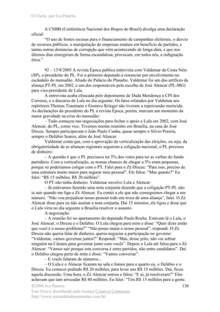 O Chefe, por Ivo Patarra
©2006 Ivo Patarra
Este livro é distribuído pela licença Creative Commons
http://www.escandalodomensalao.com.br/
130
A CNBB (Conferência Nacional dos Bispos do Brasil) divulga uma declaração
oficial:
“O uso de fontes escusas para o financiamento de campanhas eleitorais, o desvio
de recursos públicos, a manipulação de empresas estatais em benefício de partidos, e
tantas outras denúncias de corrupção que vêm acontecendo de longa data, e que nos
últimos dias emergiram de forma escandalosa, provocam, em todos nós, a indignação
ética.”
92 – 13/8/2005 A revista Época publica entrevista com Valdemar da Costa Neto
(SP), o presidente do PL. Foi o primeiro deputado a renunciar por envolvimento no
escândalo do mensalão. Aliado do Palácio do Planalto, Valdemar foi um dos artífices da
aliança PT-PL em 2002, e um dos responsáveis pela escolha de José Alencar (PL-MG)
para vice-presidente de Lula.
A entrevista acaba ofuscada pelo depoimento de Duda Mendonça à CPI dos
Correios, e o discurso de Lula no dia seguinte. Os fatos relatados por Valdemar aos
repórteres Thomas Traumann e Gustavo Krieger não tiveram a repercussão merecida.
As declarações do presidente do PL à revista Época, porém, marcam um momento da
maior gravidade na crise do mensalão:
– Tudo começou nas negociações para fechar o apoio a Lula em 2002, com José
Alencar, do PL, como vice. Tivemos muitas reuniões em Brasília, na casa do José
Dirceu. Sempre participavam o João Paulo Cunha, quase sempre o Silvio Pereira,
sempre o Delúbio Soares, além do José Alencar.
Valdemar conta que, com a aprovação da verticalização das eleições, ou seja, da
obrigatoriedade de as alianças regionais seguirem a coligação nacional, o PL precisou
de dinheiro:
– A questão é que o PL precisava ter 5% dos votos para ter as verbas do fundo
partidário. Com a verticalização, as nossas chances de chegar a 5% eram pequenas,
porque só poderíamos coligar com o PT. Falei para o Zé Dirceu: “Para isso, preciso de
uma estrutura muito maior para segurar meu pessoal”. Ele falou: “Mas quanto?” Eu
falei: “R$ 15 milhões, R$ 20 milhões”.
O PT não tinha dinheiro. Valdemar envolve Lula e Alencar:
– Já estávamos fazendo uma nota conjunta dizendo que a coligação PT-PL não
ia sair quando me liga o Zé Alencar. Eu contei a ele que não conseguimos chegar a um
número. “Não vou prejudicar nosso pessoal todo em troca de uma aliança”, falei. O Zé
Alencar disse para eu não assinar a nota conjunta. Daí 15 minutos, ele ligou e disse que
o Lula viria no dia seguinte a Brasília resolver o assunto.
A negociação:
– A reunião foi no apartamento do deputado Paulo Rocha. Estavam lá o Lula, o
José Alencar, o Dirceu e o Delúbio. O Lula chegou para mim e disse: “Quer dizer então
que você é o nosso problema?” “Não posso matar o nosso pessoal”, respondi. O Zé
Dirceu não queria falar de dinheiro, queria negociar a participação no governo:
“Valdemar, vamos governar juntos?” Respondi: “Mas, desse jeito, não vai sobrar
ninguém na Câmara para governar junto com vocês”. Depois o Lula até falou para o Zé
Alencar: “Vamos sair porque esta conversa é entre partidos, não entre candidatos”. Daí
o Delúbio chegou perto de mim e disse: “Vamos conversar”.
– E vocês falaram de números...
– O Lula e o Alencar ficaram na sala e fomos para o quarto eu, o Delúbio e o
Dirceu. Eu comecei pedindo R$ 20 milhões, para levar uns R$ 15 milhões. Daí, ficou
aquela discussão. Uma hora, o Zé Alencar entrou e falou: “E aí, já resolveram?” Eles
achavam que iam arrecadar R$ 40 milhões. Eu falei: “Tira R$ 15 milhões para a gente.
 