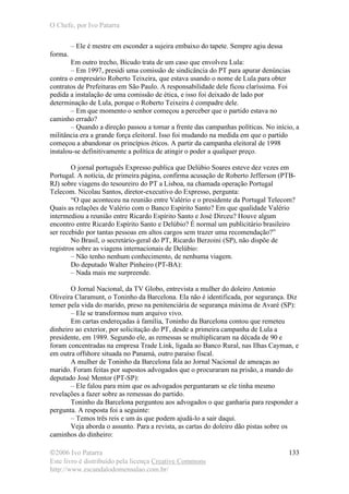 O Chefe, por Ivo Patarra
©2006 Ivo Patarra
Este livro é distribuído pela licença Creative Commons
http://www.escandalodomensalao.com.br/
133
– Ele é mestre em esconder a sujeira embaixo do tapete. Sempre agiu dessa
forma.
Em outro trecho, Bicudo trata de um caso que envolveu Lula:
– Em 1997, presidi uma comissão de sindicância do PT para apurar denúncias
contra o empresário Roberto Teixeira, que estava usando o nome de Lula para obter
contratos de Prefeituras em São Paulo. A responsabilidade dele ficou claríssima. Foi
pedida a instalação de uma comissão de ética, e isso foi deixado de lado por
determinação de Lula, porque o Roberto Teixeira é compadre dele.
– Em que momento o senhor começou a perceber que o partido estava no
caminho errado?
– Quando a direção passou a tomar a frente das campanhas políticas. No início, a
militância era a grande força eleitoral. Isso foi mudando na medida em que o partido
começou a abandonar os princípios éticos. A partir da campanha eleitoral de 1998
instalou-se definitivamente a política de atingir o poder a qualquer preço.
O jornal português Expresso publica que Delúbio Soares esteve dez vezes em
Portugal. A notícia, de primeira página, confirma acusação de Roberto Jefferson (PTB-
RJ) sobre viagens do tesoureiro do PT a Lisboa, na chamada operação Portugal
Telecom. Nicolau Santos, diretor-executivo do Expresso, pergunta:
“O que aconteceu na reunião entre Valério e o presidente da Portugal Telecom?
Quais as relações de Valério com o Banco Espírito Santo? Em que qualidade Valério
intermediou a reunião entre Ricardo Espírito Santo e José Dirceu? Houve algum
encontro entre Ricardo Espírito Santo e Delúbio? É normal um publicitário brasileiro
ser recebido por tantas pessoas em altos cargos sem trazer uma recomendação?”
No Brasil, o secretário-geral do PT, Ricardo Berzoini (SP), não dispõe de
registros sobre as viagens internacionais de Delúbio:
– Não tenho nenhum conhecimento, de nenhuma viagem.
Do deputado Walter Pinheiro (PT-BA):
– Nada mais me surpreende.
O Jornal Nacional, da TV Globo, entrevista a mulher do doleiro Antonio
Oliveira Claramunt, o Toninho da Barcelona. Ela não é identificada, por segurança. Diz
temer pela vida do marido, preso na penitenciária de segurança máxima de Avaré (SP):
– Ele se transformou num arquivo vivo.
Em cartas endereçadas à família, Toninho da Barcelona contou que remeteu
dinheiro ao exterior, por solicitação do PT, desde a primeira campanha de Lula a
presidente, em 1989. Segundo ele, as remessas se multiplicaram na década de 90 e
foram concentradas na empresa Trade Link, ligada ao Banco Rural, nas Ilhas Cayman, e
em outra offshore situada no Panamá, outro paraíso fiscal.
A mulher de Toninho da Barcelona fala ao Jornal Nacional de ameaças ao
marido. Foram feitas por supostos advogados que o procuraram na prisão, a mando do
deputado José Mentor (PT-SP):
– Ele falou para mim que os advogados perguntaram se ele tinha mesmo
revelações a fazer sobre as remessas do partido.
Toninho da Barcelona perguntou aos advogados o que ganharia para responder a
pergunta. A resposta foi a seguinte:
– Temos três reis e um ás que podem ajudá-lo a sair daqui.
Veja aborda o assunto. Para a revista, as cartas do doleiro dão pistas sobre os
caminhos do dinheiro:
 