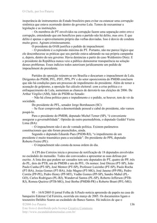 O Chefe, por Ivo Patarra
©2006 Ivo Patarra
Este livro é distribuído pela licença Creative Commons
http://www.escandalodomensalao.com.br/
136
inoperância de instrumentos do Estado brasileiro para evitar ou estancar uma corrupção
sistêmica que estava ocorrendo dentro do governo Lula. Temos de reexaminar a
legislação e as instituições.
– Os membros do PT envolvidos na corrupção fazem uma separação entre erro e
corrupção, entendendo que em benefícios para o partido não há delito, mas erro. E que
delito é apenas o aproveitamento próprio das verbas desviadas. Isso é desvio de conduta
muito grave. Agiram criminosamente.
O presidente da OAB justifica o pedido de impeachment:
– O presidente é a expressão máxima do PT. Portanto, não me parece lógico que
ele desconhecesse as práticas que seu partido estava adotando na sua própria campanha
e, depois, dentro do seu governo. Havia denúncias a partir do caso Waldomiro Diniz. E
o presidente da República nunca veio a público demonstrar transparência na solução
desses problemas. Esses indícios todos autorizam juridicamente um pedido de
impeachment do presidente.
Partidos de oposição reúnem-se em Brasília e descartam o impeachment de Lula.
Dirigentes do PSDB, PFL, PDT, PPS, PV e do setor oposicionista do PMDB concluem
que não há condições para um processo de impedimento do presidente. Além de temer a
acusação de golpismo, a oposição faz cálculo eleitoral: com a crise política e o
enfraquecimento de Lula, aumentam as chances de derrotá-lo nas eleições de 2006. De
Arthur Virgílio (AM), líder do PSDB no Senado:
– Não há clima político para o impedimento e o pedido, se houver, tem de vir da
sociedade.
Do presidente do PFL, senador Jorge Bornhausen (SC):
– Se ficar comprovada a desonestidade pessoal e cabal do presidente, não vamos
poupá-lo.
Para o presidente do PMDB, deputado Michel Temer (SP), “é conveniente
assegurar a governabilidade”. Opinião de outro peemedebista, o deputado Geddel Vieira
Lima (BA):
– O impeachment não é ato de vontade política. Existem parâmetros
constitucionais que não foram preenchidos, ainda.
Segundo o deputado Eduardo Paes (PSDB-RJ), “o impedimento de um
presidente é muito traumático para a sociedade”. Do presidente do PPS, deputado
Roberto Freire (PE):
– O impeachment não consta da nossa ordem do dia.
A CPI dos Correios inicia o processo de notificação de 18 deputados envolvidos
no escândalo do mensalão. Todos são convocados a apresentar as suas defesas por
escrito. A lista dos que podem ser cassados tem sete deputados do PT, quatro do PP, três
do PL, dois do PTB, um do PMDB e um do PFL. Os nomes: José Dirceu (PT-SP), João
Paulo Cunha (PT-SP), José Mentor (PT-SP), Professor Luizinho (PT-SP), Paulo Rocha
(PT-BA), Josias Gomes (PT-BA), João Magno (PT-MG), José Janene (PP-PR), Pedro
Corrêa (PP-PE), Pedro Henry (PP-MT), Vadão Gomes (PP-SP), Sandro Mabel (PL-
GO), Carlos Rodrigues (PL-RJ), Wanderval Santos (PL-SP), Roberto Jefferson (PTB-
RJ), Romeu Queiroz (PTB-MG), José Borba (PMDB-PR) e Roberto Brant (PFL-MG).
95 – 16/8/2005 O jornal Folha de S.Paulo noticia apreensão de papéis na casa do
banqueiro Edemar Cid Ferreira, ocorrida em março de 2005. Os documentos ligam o
tesoureiro Delúbio Soares ao escândalo do Banco Santos. Há indícios de que o
 