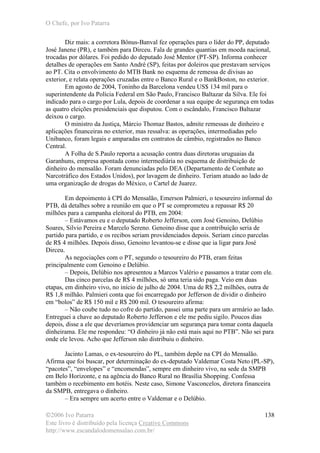 O Chefe, por Ivo Patarra
©2006 Ivo Patarra
Este livro é distribuído pela licença Creative Commons
http://www.escandalodomensalao.com.br/
138
Diz mais: a corretora Bônus-Banval fez operações para o líder do PP, deputado
José Janene (PR), e também para Dirceu. Fala de grandes quantias em moeda nacional,
trocadas por dólares. Foi pedido do deputado José Mentor (PT-SP). Informa conhecer
detalhes de operações em Santo André (SP), feitas por doleiros que prestavam serviços
ao PT. Cita o envolvimento do MTB Bank no esquema de remessa de divisas ao
exterior, e relata operações cruzadas entre o Banco Rural e o BankBoston, no exterior.
Em agosto de 2004, Toninho da Barcelona vendeu US$ 134 mil para o
superintendente da Polícia Federal em São Paulo, Francisco Baltazar da Silva. Ele foi
indicado para o cargo por Lula, depois de coordenar a sua equipe de segurança em todas
as quatro eleições presidenciais que disputou. Com o escândalo, Francisco Baltazar
deixou o cargo.
O ministro da Justiça, Márcio Thomaz Bastos, admite remessas de dinheiro e
aplicações financeiras no exterior, mas ressalva: as operações, intermediadas pelo
Unibanco, foram legais e amparadas em contratos de câmbio, registrados no Banco
Central.
A Folha de S.Paulo reporta a acusação contra duas diretoras uruguaias da
Garanhuns, empresa apontada como intermediária no esquema de distribuição de
dinheiro do mensalão. Foram denunciadas pelo DEA (Departamento de Combate ao
Narcotráfico dos Estados Unidos), por lavagem de dinheiro. Teriam atuado ao lado de
uma organização de drogas do México, o Cartel de Juarez.
Em depoimento à CPI do Mensalão, Emerson Palmieri, o tesoureiro informal do
PTB, dá detalhes sobre a reunião em que o PT se comprometeu a repassar R$ 20
milhões para a campanha eleitoral do PTB, em 2004:
– Estávamos eu e o deputado Roberto Jefferson, com José Genoino, Delúbio
Soares, Silvio Pereira e Marcelo Sereno. Genoino disse que a contribuição seria de
partido para partido, e os recibos seriam providenciados depois. Seriam cinco parcelas
de R$ 4 milhões. Depois disso, Genoino levantou-se e disse que ia ligar para José
Dirceu.
As negociações com o PT, segundo o tesoureiro do PTB, eram feitas
principalmente com Genoino e Delúbio.
– Depois, Delúbio nos apresentou a Marcos Valério e passamos a tratar com ele.
Das cinco parcelas de R$ 4 milhões, só uma teria sido paga. Veio em duas
etapas, em dinheiro vivo, no início de julho de 2004. Uma de R$ 2,2 milhões, outra de
R$ 1,8 milhão. Palmieri conta que foi encarregado por Jefferson de dividir o dinheiro
em “bolos” de R$ 150 mil e R$ 200 mil. O tesoureiro afirma:
– Não coube tudo no cofre do partido, passei uma parte para um armário ao lado.
Entreguei a chave ao deputado Roberto Jefferson e ele me pediu sigilo. Poucos dias
depois, disse a ele que deveríamos providenciar um segurança para tomar conta daquela
dinheirama. Ele me respondeu: “O dinheiro já não está mais aqui no PTB”. Não sei para
onde ele levou. Acho que Jefferson não distribuiu o dinheiro.
Jacinto Lamas, o ex-tesoureiro do PL, também depõe na CPI do Mensalão.
Afirma que foi buscar, por determinação do ex-deputado Valdemar Costa Neto (PL-SP),
“pacotes”, “envelopes” e “encomendas”, sempre em dinheiro vivo, na sede da SMPB
em Belo Horizonte, e na agência do Banco Rural no Brasília Shopping. Confessa
também o recebimento em hotéis. Neste caso, Simone Vasconcelos, diretora financeira
da SMPB, entregava o dinheiro.
– Era sempre um acerto entre o Valdemar e o Delúbio.
 