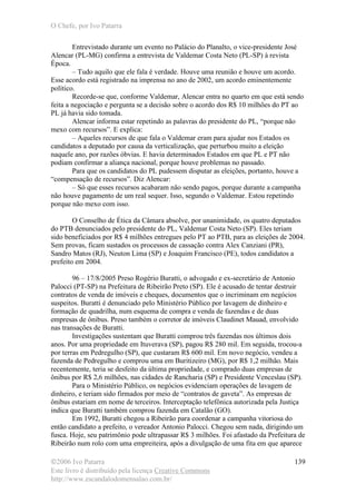 O Chefe, por Ivo Patarra
©2006 Ivo Patarra
Este livro é distribuído pela licença Creative Commons
http://www.escandalodomensalao.com.br/
139
Entrevistado durante um evento no Palácio do Planalto, o vice-presidente José
Alencar (PL-MG) confirma a entrevista de Valdemar Costa Neto (PL-SP) à revista
Época.
– Tudo aquilo que ele fala é verdade. Houve uma reunião e houve um acordo.
Esse acordo está registrado na imprensa no ano de 2002, um acordo eminentemente
político.
Recorde-se que, conforme Valdemar, Alencar entra no quarto em que está sendo
feita a negociação e pergunta se a decisão sobre o acordo dos R$ 10 milhões do PT ao
PL já havia sido tomada.
Alencar informa estar repetindo as palavras do presidente do PL, “porque não
mexo com recursos”. E explica:
– Aqueles recursos de que fala o Valdemar eram para ajudar nos Estados os
candidatos a deputado por causa da verticalização, que perturbou muito a eleição
naquele ano, por razões óbvias. E havia determinados Estados em que PL e PT não
podiam confirmar a aliança nacional, porque houve problemas no passado.
Para que os candidatos do PL pudessem disputar as eleições, portanto, houve a
“compensação de recursos”. Diz Alencar:
– Só que esses recursos acabaram não sendo pagos, porque durante a campanha
não houve pagamento de um real sequer. Isso, segundo o Valdemar. Estou repetindo
porque não mexo com isso.
O Conselho de Ética da Câmara absolve, por unanimidade, os quatro deputados
do PTB denunciados pelo presidente do PL, Valdemar Costa Neto (SP). Eles teriam
sido beneficiados por R$ 4 milhões entregues pelo PT ao PTB, para as eleições de 2004.
Sem provas, ficam sustados os processos de cassação contra Alex Canziani (PR),
Sandro Matos (RJ), Neuton Lima (SP) e Joaquim Francisco (PE), todos candidatos a
prefeito em 2004.
96 – 17/8/2005 Preso Rogério Buratti, o advogado e ex-secretário de Antonio
Palocci (PT-SP) na Prefeitura de Ribeirão Preto (SP). Ele é acusado de tentar destruir
contratos de venda de imóveis e cheques, documentos que o incriminam em negócios
suspeitos. Buratti é denunciado pelo Ministério Público por lavagem de dinheiro e
formação de quadrilha, num esquema de compra e venda de fazendas e de duas
empresas de ônibus. Preso também o corretor de imóveis Claudinet Mauad, envolvido
nas transações de Buratti.
Investigações sustentam que Buratti comprou três fazendas nos últimos dois
anos. Por uma propriedade em Ituverava (SP), pagou R$ 280 mil. Em seguida, trocou-a
por terras em Pedregulho (SP), que custaram R$ 600 mil. Em novo negócio, vendeu a
fazenda de Pedregulho e comprou uma em Buritizeiro (MG), por R$ 1,2 milhão. Mais
recentemente, teria se desfeito da última propriedade, e comprado duas empresas de
ônibus por R$ 2,6 milhões, nas cidades de Rancharia (SP) e Presidente Venceslau (SP).
Para o Ministério Público, os negócios evidenciam operações de lavagem de
dinheiro, e teriam sido firmados por meio de “contratos de gaveta”. As empresas de
ônibus estariam em nome de terceiros. Interceptação telefônica autorizada pela Justiça
indica que Buratti também comprou fazenda em Catalão (GO).
Em 1992, Buratti chegou a Ribeirão para coordenar a campanha vitoriosa do
então candidato a prefeito, o vereador Antonio Palocci. Chegou sem nada, dirigindo um
fusca. Hoje, seu patrimônio pode ultrapassar R$ 3 milhões. Foi afastado da Prefeitura de
Ribeirão num rolo com uma empreiteira, após a divulgação de uma fita em que aparece
 