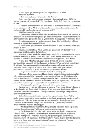 O Chefe, por Ivo Patarra
©2006 Ivo Patarra
Este livro é distribuído pela licença Creative Commons
http://www.escandalodomensalao.com.br/
14
– Feliz o país que tem um político da magnitude do Zé Dirceu.
Em outro momento:
– Qual a acusação que existe contra o Zé Dirceu?
Outra entrevista perigosa para o presidente. O entrevistado agora foi Silvio
Pereira, o ex-secretário-geral do PT. Silvinho falou à Folha de S.Paulo, em 2 de outubro
de 2005:
– A minha responsabilidade não é diferente da de nenhum outro dos 21 membros
da executiva nacional do PT. O nível de decisão que eu tinha não era diferente do de
nenhum dos 21 membros da executiva nacional do PT.
Silvinho evitou citar nomes:
– Eu assumo a responsabilidade como membro da direção do PT, em que pese a
direção do PT ter realmente a noção do que estava acontecendo. Ninguém é hipócrita de
achar que não sabia que existia caixa 2. Qual membro da direção do PT não sabia disso?
O repórter perguntou se o então presidente do partido, José Genoino, sabia do
esquema de caixa 2. Palavras de Silvinho:
– Eu pergunto: qual o membro da alta direção do PT que não poderia supor que
pudesse existir?
Silvinho foi afastado do PT ao admitir que ganhou um jipe Land Rover de
presente de uma fornecedora da Petrobrás.
Um fardo pesado para Lula, o caso Santo André. Em 23 de novembro de 2005, a
empresária Rosângela Gabrilli depôs à CPI dos Bingos. Trouxe à luz meandros do
esquema de corrupção engendrado na administração do ex-prefeito Celso Daniel.
A irmã dela, Mara Gabrilli, pediu ajuda diretamente a Lula. Esteve no
apartamento do presidente em São Bernardo do Campo (SP), e conversou com ele por
20 minutos. Descreveu um quadro de extorsão contra prestadores de serviços à
Prefeitura, como a empresa da família dela. Lula ficou de “averiguar e tomar
providências”. Desabafo de Mara, confirmando o depoimento da irmã:
– Ninguém fez absolutamente nada. Nunca tive uma resposta.
Chamada a depor na mesma CPI dos Bingos, Mara revelou novas informações
sobre o encontro com Lula. Na ocasião, contara ao presidente que Sérgio Gomes da
Silva, o Sombra, estava envolvido no esquema de corrupção. Também o acusavam de
mandar matar Celso Daniel. Durante a reunião de Mara com o presidente, Lula virou-se
para os três assessores que o acompanhavam no apartamento, para dizer:
– Nossa, eu achei que o Sérgio Gomes já estava muito longe.
Como sempre, Lula não sabia o que se passava. Conveniente. O incrível é que o
tal Sombra não saía do noticiário dos jornais. Vivia prestando depoimentos a CPI,
Ministério Público e Polícia Civil. Como poderia estar “muito longe”? O presidente
seria tão desinformado?
Lula não tomou providências para resolver o problema em Santo André,
conforme se comprometera. Ao invés disso, a família de Mara passou a sofrer pressões.
Ela explicou à CPI o que aconteceu após a conversa em São Bernardo do Campo.
Referiu-se ao ex-vereador Klinger Luiz de Oliveira (PT), um dos acusados de
envolvimento no esquema de corrupção:
– Ocorreu justamente o contrário. Klinger soube, reclamou, e dias depois uma
comissão de sindicância da Prefeitura se instalou na nossa empresa.
Além de Santo André, a crise política teve outra ramificação importante em
Ribeirão Preto (SP), terra de Antonio Palocci. Irromperam sucessivos indícios de
condutas inadequadas e corrupção na cidade, na época em que a administração
municipal estava sob o comando do prefeito Palocci. Apesar da gravidade das denúncias
que só se avolumavam, Lula fez reiteradas defesas do seu ministro da Fazenda.
 