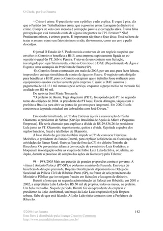 O Chefe, por Ivo Patarra
©2006 Ivo Patarra
Este livro é distribuído pela licença Creative Commons
http://www.escandalodomensalao.com.br/
142
– Crime é crime. O presidente vem a público e não explica. E o que é pior, diz
que o Partido dos Trabalhadores errou, que o governo errou. Lavagem de dinheiro é
crime. Compra de voto com mesada é corrupção passiva e corrupção ativa. É uma falsa
percepção que está tomando conta de alguns integrantes da CPI. Erraram? Não!
Praticaram crimes, e crimes graves. É importante não tirar o foco disso. Está na hora de
tratar o assunto como um fato criminoso e não, tão-somente, como um erro e pedir
desculpas.
O jornal O Estado de S. Paulo noticia contornos de um negócio suspeito que
envolve os Correios e beneficia a HHP, uma empresa supostamente ligada ao ex-
secretário-geral do PT, Silvio Pereira. Trata-se de um contrato sem licitação,
investigado por superfaturamento, entre os Correios e o DAE (Departamento de Água e
Esgoto), uma autarquia da Prefeitura de Bauru (SP).
Os Correios foram contratados em maio de 2005, por um ano, para fazer leitura,
impressão e entrega simultânea de contas de água em Bauru. O negócio seria dirigido
para beneficiar a HHP, pois os Correios exigiram que o trabalho fosse realizado com
equipamentos usados exclusivamente pela empresa. E mais: o DAE assumiu o
pagamento de R$ 131 mil mensais pelo serviço, enquanto o preço médio no mercado foi
avaliado em R$ 80 mil.
Do repórter José Maria Tomazela:
“O prefeito de Bauru, Tuga Angerami (PDT), foi apoiado pelo PT no segundo
turno das eleições de 2004. A presidente do PT local, Estela Almagro, viajou com o
prefeito a Brasília para abrir as portas do governo para Angerami. Em 2002 Estela
concorreu a deputada estadual em dobradinha com José Dirceu.”
Em sessão tumultuada, a CPI dos Correios rejeita a convocação de Paulo
Okamotto, o presidente do Sebrae (Serviço Brasileiro de Apoio às Micro e Pequenas
Empresas). Ele seria chamado para explicar a dívida de R$ 29.436,26 do presidente
Lula junto ao PT. Okamotto, supostamente, quitou a dívida. Rejeitada a quebra dos
sigilos bancário, fiscal e telefônico de Okamotto.
A base aliada do governo também impede a CPI de convocar Henrique
Meirelles, o presidente do Banco Central, para explicar deficiências na fiscalização de
atividades do Banco Rural. Outro a ficar de fora da CPI é o doleiro Toninho da
Barcelona. Os governistas adiam a convocação do ex-ministro Luiz Gushiken, e
bloqueiam investigação sobre as viagens de Fábio Luiz Lula da Silva, o Lulinha, ao
Japão, durante o processo de compra das ações da Gamecorp pela Telemar.
98 – 19/8/2005 Mais um petardo de grandes proporções contra o governo. A
vítima é Antonio Palocci (PT-SP), o poderoso ministro da Fazenda. Em troca do
benefício da delação premiada, Rogério Buratti presta depoimento na Delegacia
Seccional da Polícia Civil de Ribeirão Preto (SP), na frente de seis promotores do
Ministério Público que investigam fraudes em licitações e lavagem de dinheiro.
Buratti afirma que na segunda administração de Palocci em Ribeirão, em 2001 e
2002, a empreiteira Leão Leão deu R$ 50 mil de propina, todos os meses, ao prefeito.
Um belo mensalão. Naquele período, Buratti foi vice-presidente da empresa e
presidente da Leão Ambiental, um braço da Leão Leão responsável pela limpeza
urbana. Sabe do que está falando. A Leão Leão tinha contratos com a Prefeitura de
Ribeirão.
 