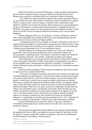 O Chefe, por Ivo Patarra
©2006 Ivo Patarra
Este livro é distribuído pela licença Creative Commons
http://www.escandalodomensalao.com.br/
143
Buratti faz referência ao amigo Ralf Barquete, o então secretário da Fazenda do
prefeito Palocci. Quando assumiu o cargo de ministro da Fazenda, Palocci levou
Barquete para assessorar a presidência da Caixa Econômica Federal, em Brasília:
– Esse dinheiro foi pago mensalmente durante toda a gestão do prefeito Palocci,
ou seja, durante dois anos. Quem indicou o Ralf para receber esse dinheiro foi o próprio
Palocci à empresa Leão. Como eu integrava a diretoria, tinha conhecimento. Ralf
apanhava o dinheiro na tesouraria da empresa. Quem entregava era o gerente financeiro
da época. Oficialmente, a empresa apoiou financeiramente a campanha de Palocci à
Prefeitura. Esse apoio ocorreu oito meses antes do início da campanha eleitoral. O valor
oficial era de R$ 150 mil. O sistema dos R$ 50 mil continuou com o outro prefeito,
Maggioni.
Gilberto Maggioni (PT) era o vice de Palocci. Assumiu a Prefeitura a partir de
2003. Buratti dá detalhes do mensalão de R$ 50 mil, uma contrapartida para garantir
pagamentos em dia aos contratos de limpeza pública:
– O pagamento ocorria com a simulação de compras, utilizando-se notas frias. O
pagamento da mensalidade era condicionado ao pagamento que a Prefeitura fazia. Antes
e depois das licitações havia reuniões com as empresas, tendo em vista um acordo para
a disputa em um determinado local. É um procedimento natural.
O prefeito Palocci fez contratos sem licitação com a Leão Leão. Durante a
gestão dele à frente da Prefeitura de Ribeirão, houve contratações suspeitas de
direcionamento e superfaturamento. Ficou famosa a decisão de comprar um “molho de
tomate refogado, peneirado, com ervilhas”, produzido por apenas uma empresa.
Outro projeto previa a construção de uma ponte pênsil. Consumiu R$ 6 milhões
e não saiu do papel. Outros R$ 5 milhões foram gastos na implantação de uma fábrica
de pré-moldados, para o fornecimento de material de construção. A finalidade era
levantar 50 bases de apoio comunitário. A fábrica foi desativada. Construíram-se apenas
quatro bases.
Buratti faz outras revelações. Fala da tentativa frustrada da Leão Leão de entrar
no negócio do lixo na cidade de São Paulo:
– No tocante a licitações de concessão de lixo havia um acordo no mercado entre
as grandes empresas que participariam. As menores não tinham condições de participar
por conta do capital inicial e, como eram muitas empresas, haveria uma disputa muito
grande. A notícia que eu tenho é que as empresas sempre colaboravam nas eleições.
Nessa época, a prefeita da cidade de São Paulo era Marta Suplicy. Em algumas cidades
onde a Leão Leão tinha contratos de coleta de lixo havia um apoio da administração
pública na licitação. Onde havia esse apoio ocorria uma colaboração na elaboração dos
editais e nas informações gerais, privilegiadas, da licitação. Outro benefício era com
relação à fixação do cronograma, fixando-se datas de abertura e divulgação de acordo
com os interesses comuns, ou seja, da prefeitura e da empresa. Quando a empresa
sagrava-se vencedora, combinava-se com o prefeito uma forma de contribuição
financeira. A contribuição ocorria dentro de um porcentual de 5% a 15%, a depender do
contrato, em relação ao faturamento. O dinheiro era levado diretamente ao prefeito.
Em nota distribuída por sua assessoria, Palocci “nega com veemência a
veracidade da informação de que recebeu recursos” da Leão Leão. Lula evita os
jornalistas. Silencia.
Em outra parte do depoimento, Buratti denuncia um esquema de financiamento
da campanha de Lula em 2002, com dinheiro de casas de bingo, de São Paulo e do Rio
de Janeiro. O esquema rendeu R$ 2 milhões à campanha, o que lhe foi confidenciado
por Ralf Barquete, morto depois, vítima de câncer.
 