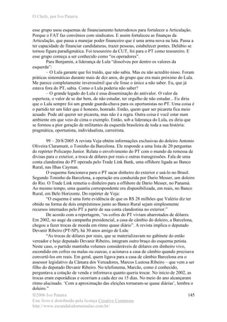 O Chefe, por Ivo Patarra
©2006 Ivo Patarra
Este livro é distribuído pela licença Creative Commons
http://www.escandalodomensalao.com.br/
145
esse grupo usou esquemas de financiamento heterodoxos para fortalecer a Articulação.
Porque o FAT faz convênios com sindicatos. E assim fortaleceu as finanças da
Articulação, que passa a manejar poder financeiro que é uma arma nova na luta. Passa a
ter capacidade de financiar candidaturas, trazer pessoas, estabelecer pontes. Delúbio se
tornou figura paradigmática. Foi tesoureiro da CUT, foi para o PT como tesoureiro. E
esse grupo começa a ser conhecido como “os operadores”.
Para Benjamin, a liderança de Lula “dissolveu por dentro os valores da
esquerda”:
– O Lula garante que foi traído, que não sabia. Mas eu não acredito nisso. Foram
práticas sistemáticas durante mais de dez anos, do grupo que era mais próximo do Lula.
Me parece completamente inverossímil que ele fosse o único a não saber. Eu, que já
estava fora do PT, sabia. Como o Lula poderia não saber?
– O grande legado do Lula é essa disseminação do antivalor. O valor da
esperteza, o valor de se dar bem, de não estudar, ter orgulho de não estudar... Eu diria
que o Lula sempre foi um grande guarda-chuva para os oportunistas no PT. Uma coisa é
o partido ter um líder que é honesto, honrado. Então, quem quer ser picareta fica meio
acuado. Pode até querer ser picareta, mas não é a regra. Outra coisa é você estar num
ambiente em que veio de cima o exemplo. Então, sob a liderança do Lula, eu diria que
se formou a pior geração de militantes da esquerda brasileira de toda a sua história:
pragmática, oportunista, individualista, carreirista.
99 – 20/8/2005 A revista Veja obtém informações exclusivas do doleiro Antonio
Oliveira Claramunt, o Toninho da Barcelona. Ele responde a uma lista de 20 perguntas
do repórter Policarpo Junior. Relata o envolvimento do PT com o mundo da remessa de
divisas para o exterior, a troca de dólares por reais e outras transgressões. Fala de uma
conta clandestina do PT operada pelo Trade Link Bank, uma offshore ligada ao Banco
Rural, nas Ilhas Cayman.
O esquema funcionava para o PT sacar dinheiro do exterior e usá-lo no Brasil.
Segundo Toninho da Barcelona, a operação era conduzida por Dario Messer, um doleiro
do Rio. O Trade Link remetia o dinheiro para a offshore de Dario Messer, no Panamá.
Ao mesmo tempo, uma quantia correspondente era disponibilizada, em reais, no Banco
Rural, em Belo Horizonte. Do repórter de Veja:
“O esquema é uma forte evidência de que os R$ 28 milhões que Valério diz ter
obtido na forma de dois empréstimos junto ao Banco Rural sejam simplesmente
recursos internados pelo PT a partir de sua conta clandestina no exterior.”
De acordo com a reportagem, “os cofres do PT viviam abarrotados de dólares.
Em 2002, no auge da campanha presidencial, a casa de câmbio do doleiro, a Barcelona,
chegou a fazer trocas de moeda em ritmo quase diário”. A revista implica o deputado
Devanir Ribeiro (PT-SP), há 30 anos amigo de Lula:
“As trocas de dólares por reais, que se materializavam no gabinete do então
vereador e hoje deputado Devanir Ribeiro, integram outro braço do esquema petista.
Neste caso, o partido mantinha volumes consideráveis de dólares em dinheiro vivo,
escondido em cofres ou malas ou cuecas, e acionava a casa de câmbio quando precisava
convertê-los em reais. Em geral, quem ligava para a casa de câmbio Barcelona era o
assessor legislativo da Câmara dos Vereadores, Marcos Lustosa Ribeiro – que vem a ser
filho do deputado Devanir Ribeiro. No telefonema, Marcão, como é conhecido,
perguntava a cotação de venda e informava quanto queria trocar. No início de 2002, as
trocas eram esporádicas e ocorriam a cada dez ou 15 dias. No meio do ano alcançaram
ritmo alucinado. ‘Com a aproximação das eleições tornaram-se quase diárias’, lembra o
doleiro.”
 