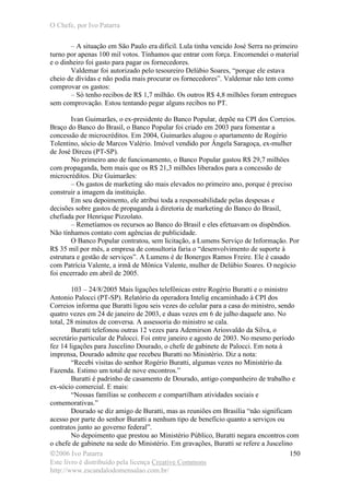 O Chefe, por Ivo Patarra
©2006 Ivo Patarra
Este livro é distribuído pela licença Creative Commons
http://www.escandalodomensalao.com.br/
150
– A situação em São Paulo era difícil. Lula tinha vencido José Serra no primeiro
turno por apenas 100 mil votos. Tínhamos que entrar com força. Encomendei o material
e o dinheiro foi gasto para pagar os fornecedores.
Valdemar foi autorizado pelo tesoureiro Delúbio Soares, “porque ele estava
cheio de dívidas e não podia mais procurar os fornecedores”. Valdemar não tem como
comprovar os gastos:
– Só tenho recibos de R$ 1,7 milhão. Os outros R$ 4,8 milhões foram entregues
sem comprovação. Estou tentando pegar alguns recibos no PT.
Ivan Guimarães, o ex-presidente do Banco Popular, depõe na CPI dos Correios.
Braço do Banco do Brasil, o Banco Popular foi criado em 2003 para fomentar a
concessão de microcréditos. Em 2004, Guimarães alugou o apartamento de Rogério
Tolentino, sócio de Marcos Valério. Imóvel vendido por Ângela Saragoça, ex-mulher
de José Dirceu (PT-SP).
No primeiro ano de funcionamento, o Banco Popular gastou R$ 29,7 milhões
com propaganda, bem mais que os R$ 21,3 milhões liberados para a concessão de
microcréditos. Diz Guimarães:
– Os gastos de marketing são mais elevados no primeiro ano, porque é preciso
construir a imagem da instituição.
Em seu depoimento, ele atribui toda a responsabilidade pelas despesas e
decisões sobre gastos de propaganda à diretoria de marketing do Banco do Brasil,
chefiada por Henrique Pizzolato.
– Remetíamos os recursos ao Banco do Brasil e eles efetuavam os dispêndios.
Não tínhamos contato com agências de publicidade.
O Banco Popular contratou, sem licitação, a Lumens Serviço de Informação. Por
R$ 35 mil por mês, a empresa de consultoria faria o “desenvolvimento de suporte à
estrutura e gestão de serviços”. A Lumens é de Bonerges Ramos Freire. Ele é casado
com Patrícia Valente, a irmã de Mônica Valente, mulher de Delúbio Soares. O negócio
foi encerrado em abril de 2005.
103 – 24/8/2005 Mais ligações telefônicas entre Rogério Buratti e o ministro
Antonio Palocci (PT-SP). Relatório da operadora Intelig encaminhado à CPI dos
Correios informa que Buratti ligou seis vezes do celular para a casa do ministro, sendo
quatro vezes em 24 de janeiro de 2003, e duas vezes em 6 de julho daquele ano. No
total, 28 minutos de conversa. A assessoria do ministro se cala.
Buratti telefonou outras 12 vezes para Ademirson Ariosvaldo da Silva, o
secretário particular de Palocci. Foi entre janeiro e agosto de 2003. No mesmo período
fez 14 ligações para Juscelino Dourado, o chefe de gabinete de Palocci. Em nota à
imprensa, Dourado admite que recebeu Buratti no Ministério. Diz a nota:
“Recebi visitas do senhor Rogério Buratti, algumas vezes no Ministério da
Fazenda. Estimo um total de nove encontros.”
Buratti é padrinho de casamento de Dourado, antigo companheiro de trabalho e
ex-sócio comercial. E mais:
“Nossas famílias se conhecem e compartilham atividades sociais e
comemorativas.”
Dourado se diz amigo de Buratti, mas as reuniões em Brasília “não significam
acesso por parte do senhor Buratti a nenhum tipo de benefício quanto a serviços ou
contratos junto ao governo federal”.
No depoimento que prestou ao Ministério Público, Buratti negara encontros com
o chefe de gabinete na sede do Ministério. Em gravações, Buratti se refere a Juscelino
 