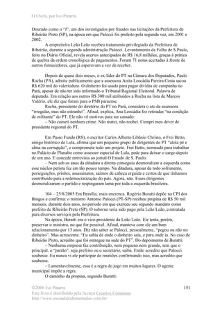 O Chefe, por Ivo Patarra
©2006 Ivo Patarra
Este livro é distribuído pela licença Creative Commons
http://www.escandalodomensalao.com.br/
151
Dourado como o “J”, um dos investigados por fraudes nas licitações da Prefeitura de
Ribeirão Preto (SP), na época em que Palocci foi prefeito pela segunda vez, em 2001 e
2002.
A empreiteira Leão Leão recebeu tratamento privilegiado da Prefeitura de
Ribeirão, durante a segunda administração Palocci. Levantamento da Folha de S.Paulo,
feito no Diário Oficial, revela acertos antecipados de R$ 16,8 milhões, graças à prática
de quebra da ordem cronológica de pagamentos. Foram 71 notas acertadas à frente de
outros fornecedores, que já esperavam a vez de receber.
Depois de quase dois meses, o ex-líder do PT na Câmara dos Deputados, Paulo
Rocha (PA), admite publicamente que a assessora Anita Leocádia Pereira Costa sacou
R$ 620 mil do valerioduto. O dinheiro foi usado para pagar dívidas de campanha no
Pará, apesar de não ter sido informado o Tribunal Regional Eleitoral. Palavra de
deputado. Em relação aos outros R$ 300 mil atribuídos a Rocha na lista de Marcos
Valério, ele diz que foram para o PSB paraense.
Rocha, presidente do diretório do PT no Pará, considera o ato da assessora
“irregular, mas não estranho”. Afinal, explica, Ana Leocádia fez retiradas “na condição
de militante” do PT. Ele não vê motivos para ser cassado:
– Não cometi nenhum crime. Não matei, não roubei. Cumpri meu dever de
presidente regional do PT.
Em Passo Fundo (RS), o escritor Carlos Alberto Libânio Christo, o Frei Betto,
amigo histórico de Lula, afirma que um pequeno grupo de dirigentes do PT “atola pé e
alma na corrupção”, e compromete todo um projeto. Frei Betto, nomeado para trabalhar
no Palácio do Planalto como assessor especial de Lula, pede para deixar o cargo depois
de um ano. E concede entrevista ao jornal O Estado de S. Paulo:
– Nem sob os anos da ditadura a direita conseguiu desmoralizar a esquerda como
esse núcleo petista fez em tão pouco tempo. Na ditadura, apesar de todo sofrimento,
perseguições, prisões, assassinatos, saímos de cabeça erguida e certos de que tínhamos
contribuído para a redemocratização do país. Agora, não. Esses dirigentes
desmoralizaram o partido e respingaram lama por toda a esquerda brasileira.
104 – 25/8/2005 Em Brasília, mais encrenca. Rogério Buratti depõe na CPI dos
Bingos e confirma: o ministro Antonio Palocci (PT-SP) recebeu propina de R$ 50 mil
mensais, durante dois anos, no período em que exerceu seu segundo mandato como
prefeito de Ribeirão Preto (SP). O suborno teria sido pago pela Leão Leão, contratada
para diversos serviços pela Prefeitura.
Na época, Buratti era o vice-presidente da Leão Leão. Ele tenta, porém,
preservar o ministro, no que for possível. Afinal, manteve com ele um bom
relacionamento por 13 anos. Diz não saber se Palocci, pessoalmente, “pegou ou não no
dinheiro”. Mas acrescenta: “Eu sabia de onde o dinheiro saía, e para onde ia. No caso de
Ribeirão Preto, acredito que foi entregue na sede do PT”. Do depoimento de Buratti:
– Nenhuma empresa faz contribuição, nem pequena nem grande, sem que o
principal, o “patrão”, seja prefeito ou o secretário, saiba. Então acredito que Palocci
soubesse. Eu nunca vi ele participar de reuniões confirmando isso, mas acredito que
soubesse.
– Lamentavelmente, essa é a regra do jogo em muitos lugares. O agente
municipal impõe a regra.
O caminho da propina, segundo Buratti:
 