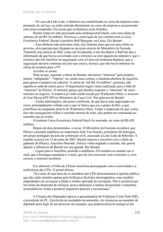 O Chefe, por Ivo Patarra
©2006 Ivo Patarra
Este livro é distribuído pela licença Creative Commons
http://www.escandalodomensalao.com.br/
152
– No caso da Leão Leão, o dinheiro era contabilizado no caixa da empresa como
prestação de serviço, ou então retirado diretamente no caixa da empresa e escamoteado
com notas compradas. Era assim que os balanços eram forjados.
Buratti relata ter sido procurado pela multinacional Gtech, com uma oferta de
suborno de até R$ 16 milhões. Em troca, a renovação de um contrato com a Caixa
Econômica Federal. Buratti consultou Ralf Barquete, na Caixa. Diz Buratti:
– Esse dinheiro não seria para mim, eles falaram claro que era uma oferta ao
governo, eles queriam que chegasse ao governo através do Ministério da Fazenda.
Transmiti essa notícia ao Ralf, como me foi passada, e um dia depois o Ralf me deu a
informação de que havia conversado com o ministro ou com alguém do ministro e que o
ministro não iria interferir na negociação com a Caixa em nenhuma hipótese, que a
negociação deveria continuar do jeito que estava, técnica, que não havia interesse na
oferta de recursos para o PT.
Acredite se quiser.
Note-se que, segundo o relato de Buratti, não houve “interesse” pela propina.
Jamais “indignação”, “repulsa” ou, ainda mais correto, a imediata abertura de inquérito
para apurar a tentativa de suborno. A oferta de “até R$ 16 milhões”, portanto, não
significou nada de muito grave. O depoimento sugere outra explicação para a falta de
“interesse” de Palocci. O ministro parece que decidiu respeitar o “interesse” de outro
ministro no negócio. A tratativa já vinha sendo tocada por Waldomiro Diniz, o assessor
de José Dirceu (PT-SP) no Ministério da Casa Civil. Nas palavras de Buratti:
– Tenho informações, não posso confirmar, de que havia uma negociação em
curso, principalmente voltada com o que se falava que era o grupo do Rio, o que
contribuiu na campanha através do Waldomiro Diniz. Tenho a impressão de que, como
eles não conseguiram trilhar o caminho através de mim, eles podem ter continuado no
caminho que já existia.
O contrato Caixa Econômica Federal/Gtech foi assinado, no valor de R$ 650
milhões.
Depois de dois desmentidos, o recuo. O Ministério da Fazenda reconhece que
Palocci concedeu audiência ao empresário João Vaz Guedes, presidente da Somague,
um grupo português da área da construção civil, associado à Leão Leão de Ribeirão. A
reunião ocorreu em 13 de maio de 2003. Buratti marcou o encontro com o chefe de
gabinete de Palocci, Juscelino Dourado. Palocci vinha negando a reunião, não queria
admitir a influência de Buratti em sua agenda. Diz Buratti:
– Liguei para o Juscelino, pedindo a audiência. Ele mandou eu mandar um e-
mail, que a Somague mandasse o e-mail, que ele iria conversar com o ministro e, com
certeza, o ministro receberia.
Em editorial, a Folha de S.Paulo manifesta preocupação com a morosidade e a
ineficiência das CPIs. O jornal afirma:
“Já é mais do que hora de os membros das CPIs demonstrarem à opinião pública
que não estão atraídos apenas pelo brilhareco fácil dos interrogatórios, mas também
empenhados em averiguar a fundo o modus operandi da corrupção. Não é aceitável que
um misto de dispersão de esforços, pouca dedicação à análise documental e manobras
acomodatícias venha a produzir inquéritos parciais e inconclusos.”
A Câmara dos Deputados aprova a aposentadoria de Valdemar Costa Neto (SP),
o presidente do PL. Envolvido no escândalo do mensalão, ele renunciou ao mandato de
deputado para fugir de um processo de cassação, que poderia deixá-lo inelegível até
 