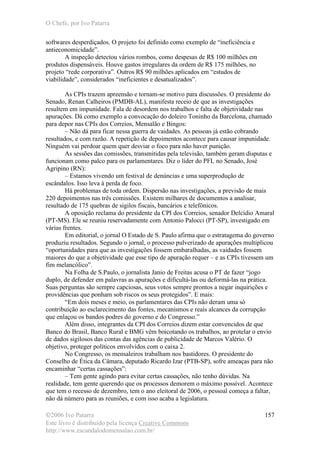 O Chefe, por Ivo Patarra
©2006 Ivo Patarra
Este livro é distribuído pela licença Creative Commons
http://www.escandalodomensalao.com.br/
157
softwares desperdiçados. O projeto foi definido como exemplo de “ineficiência e
antieconomicidade”.
A inspeção detectou vários rombos, como despesas de R$ 100 milhões em
produtos dispensáveis. Houve gastos irregulares da ordem de R$ 175 milhões, no
projeto “rede corporativa”. Outros R$ 90 milhões aplicados em “estudos de
viabilidade”, considerados “ineficientes e desatualizados”.
As CPIs trazem apreensão e tornam-se motivo para discussões. O presidente do
Senado, Renan Calheiros (PMDB-AL), manifesta receio de que as investigações
resultem em impunidade. Fala de desordem nos trabalhos e falta de objetividade nas
apurações. Dá como exemplo a convocação do doleiro Toninho da Barcelona, chamado
para depor nas CPIs dos Correios, Mensalão e Bingos:
– Não dá para ficar nessa guerra de vaidades. As pessoas já estão cobrando
resultados, e com razão. A repetição de depoimentos acontece para causar impunidade.
Ninguém vai perdoar quem quer desviar o foco para não haver punição.
As sessões das comissões, transmitidas pela televisão, também geram disputas e
funcionam como palco para os parlamentares. Diz o líder do PFL no Senado, José
Agripino (RN):
– Estamos vivendo um festival de denúncias e uma superprodução de
escândalos. Isso leva à perda de foco.
Há problemas de toda ordem. Dispersão nas investigações, a previsão de mais
220 depoimentos nas três comissões. Existem milhares de documentos a analisar,
resultado de 175 quebras de sigilos fiscais, bancários e telefônicos.
A oposição reclama do presidente da CPI dos Correios, senador Delcídio Amaral
(PT-MS). Ele se reuniu reservadamente com Antonio Palocci (PT-SP), investigado em
várias frentes.
Em editorial, o jornal O Estado de S. Paulo afirma que o estratagema do governo
produziu resultados. Segundo o jornal, o processo pulverizado de apurações multiplicou
“oportunidades para que as investigações fossem embaralhadas, as vaidades fossem
maiores do que a objetividade que esse tipo de apuração requer – e as CPIs tivessem um
fim melancólico”.
Na Folha de S.Paulo, o jornalista Janio de Freitas acusa o PT de fazer “jogo
duplo, de defender em palavras as apurações e dificultá-las ou deformá-las na prática.
Suas perguntas são sempre capciosas, seus votos sempre prontos a negar inquirições e
providências que ponham sob riscos os seus protegidos”. E mais:
“Em dois meses e meio, os parlamentares das CPIs não deram uma só
contribuição ao esclarecimento das fontes, mecanismos e reais alcances da corrupção
que enlaçou os bandos podres do governo e do Congresso.”
Além disso, integrantes da CPI dos Correios dizem estar convencidos de que
Banco do Brasil, Banco Rural e BMG vêm boicotando os trabalhos, ao protelar o envio
de dados sigilosos das contas das agências de publicidade de Marcos Valério. O
objetivo, proteger políticos envolvidos com o caixa 2.
No Congresso, os mensaleiros trabalham nos bastidores. O presidente do
Conselho de Ética da Câmara, deputado Ricardo Izar (PTB-SP), sofre ameaças para não
encaminhar “certas cassações”:
– Tem gente agindo para evitar certas cassações, não tenho dúvidas. Na
realidade, tem gente querendo que os processos demorem o máximo possível. Acontece
que tem o recesso de dezembro, tem o ano eleitoral de 2006, o pessoal começa a faltar,
não dá número para as reuniões, e com isso acaba a legislatura.
 