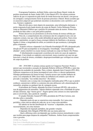 O Chefe, por Ivo Patarra
©2006 Ivo Patarra
Este livro é distribuído pela licença Creative Commons
http://www.escandalodomensalao.com.br/
158
O programa Fantástico, da Rede Globo, entrevista Bruno Daniel, irmão do
prefeito assassinado de Santo André (SP), Celso Daniel (PT). Ele afirma existirem
indícios de que os responsáveis pela morte do irmão buscavam um dossiê, com provas
de corrupção e enriquecimento ilícito de pessoas próximas a Daniel. Bruno acredita que
os assassinos julgavam que poderiam encontrar os documentos com o prefeito e, por
isso, fizeram o seqüestro.
Mais de três anos e meio depois do assassinato, uma informação alarmante: o
perito responsável pelo laudo técnico do corpo de Daniel, Carlos Delmonte Printes,
conta ao Ministério Público que o prefeito foi torturado antes de morrer. Printes fora
proibido de falar sobre o caso pela polícia paulista.
Printes descreveu aos promotores as diversas formas de tortura sofridas por
Daniel. Para ele, o comportamento dos criminosos não foi compatível com o de um
seqüestro comum, tese que vinha sendo defendida até agora pela polícia. Num crime
contra o patrimônio, no qual se busca extorquir dinheiro de familiares e de pessoas
ligadas à vítima, a integridade do refém, ao contrário do que aconteceu, é protegida
pelos criminosos.
O perito criticou o deputado Luiz Eduardo Greenhalgh (PT-SP), designado pela
direção do PT para acompanhar as investigações. Greenhalgh, “emocionalmente
abalado”, tentou interferir no exame técnico realizado no corpo de Daniel. Diz Printes:
– É absolutamente excepcional a ocorrência de morte em casos de seqüestro-
relâmpago. Com relação ao seqüestro convencional, nunca examinei um caso em que
houvesse o ritual de tortura, crueldade e desproporcionalidade que verifiquei no exame
do corpo do prefeito.
108 – 29/8/2005 A semana começa quente no Congresso Nacional. Pronto o
parecer que recomenda a cassação do deputado Roberto Jefferson (PTB-RJ), o autor das
denúncias do escândalo do mensalão. Para o relator, deputado Jairo Carneiro (PFL-BA),
Jefferson comportou-se de forma incompatível com a ética e o decoro parlamentar.
Ofendeu parlamentares de forma leviana. Carneiro acusa-o por receber dinheiro de
caixa 2 na campanha de 2004, fazer tráfico de influência em estatais e por não ter
provado o mensalão, “nos moldes descritos”. Do relator:
– Somente com o avanço das investigações realizadas pelas CPIs é que se poderá
conhecer, caracterizar e definir os contornos dos atos delituosos sob a denominação de
mensalões, propinas ou qualquer tipo de vantagem escusa.
O presidente da Câmara, deputado Severino Cavalcanti (PP-PE), não aceita a
tese de pagamentos de mensalões. Admite dinheiro repassado com a finalidade de quitar
dívidas eleitorais, algo “menos grave”. Sugere apenas uma censura ou uma repreensão
para os envolvidos, não a perda do mandato.
O senador Delcídio Amaral (PT-MS), presidente da CPI dos Correios, tem
dúvidas sobre o mensalão:
– Depende muito do que se caracteriza como mensalão. Se é uma coisa
periódica, como está na cabeça de cada um, ou se é uma coisa episódica.
Ele admite ter havido distribuição de “recursos” a deputados, mas não,
necessariamente, em cotas mensais:
– Dependeu de migração partidária, das grandes votações.
O deputado Júlio Delgado (PSB-MG) não usa meias palavras:
– Qual a diferença entre um deputado que recebeu recursos mensalmente e outro
que recebeu para pagar despesa de campanha? Nenhuma. Ambos ficam comprometidos
com o governo.
 