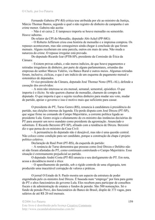 O Chefe, por Ivo Patarra
©2006 Ivo Patarra
Este livro é distribuído pela licença Creative Commons
http://www.escandalodomensalao.com.br/
159
Fernando Gabeira (PV-RJ) critica tese atribuída por ele ao ministro da Justiça,
Márcio Thomaz Bastos, segundo a qual o não registro de dinheiro de campanha é um
crime menor. Gabeira não aceita:
– Não é só caixa 2. E tampouco importa se houve mensalão ou semestrão.
Houve suborno.
Do relator da CPI do Mensalão, deputado Abi-Ackel (PP-MG):
– O Roberto Jefferson criou essa história de mensalão e a imprensa comprou. Os
repasses aconteceram, mas não conseguimos ainda chegar à conclusão de que foram
mensais. Alguns receberam em uma parcela, outros em mais de uma. Não muda a
natureza do crime. O repasse irregular está provado.
Do deputado Ricardo Izar (PTB-SP), presidente da Comissão de Ética da
Câmara:
– Existem provas cabais, e não meros indícios, de que houve pagamentos e
retiradas irregulares de dinheiro, por parte de alguns parlamentares, oriundas das
empresas do senhor Marcos Valério, via Banco Rural e outros meios. Algumas retiradas
foram, inclusive, cíclicas, o que é um indício de um esquema de pagamento mensal e
sistemático de deputados.
O vice-presidente da Câmara, deputado José Thomaz Nono (PFL-AL), defende a
cassação dos envolvidos:
– A mim não interessa se era mensal, semanal, semestral, episódico. O que
importa é o ilícito. Se não querem chamar de mensalão, chamem de compra de
deputado. O que importa é que o sujeito recebeu dinheiro para mudar seu voto, mudar
de partido, apoiar o governo e isso é motivo mais que suficiente para cassar.
O presidente do PT, Tarso Genro (RS), renuncia à candidatura à presidência do
partido, nas eleições internas da legenda. Ele perde disputa com José Dirceu (PT-SP),
que segue firme no comando do Campo Majoritário, a corrente política ligada ao
presidente Lula. Genro exigia o afastamento do ex-ministro das instâncias decisórias do
PT para assumir um novo mandato como presidente da agremiação. Anunciado o
substituto. É Ricardo Berzoini (PT-SP), afinado com a tendência de Dirceu. Berzoini
diz o que pensa do ex-ministro da Casa Civil:
– A permanência do deputado não é desejável, mas não é uma questão central.
Não coloco como condição para ser candidato, porque a construção da chapa é projeto
político coletivo.
Declaração de Raul Pont (PT-RS), da esquerda do partido:
– A renúncia de Tarso demonstra que pessoas como José Dirceu e Delúbio não
só não foram afastadas do PT, como continuam controlando o Campo Majoritário. Essa
situação é extremamente prejudicial ao partido.
O deputado André Costa (PT-RJ) anuncia o seu desligamento do PT. Em nota,
acusa a decadência moral e ética:
– O aparelhamento do partido, sob o rígido controle de uma oligarquia, tem
produzido uma inaceitável corrupção de valores e práticas.
O jornal O Estado de S. Paulo mostra um aspecto da estrutura de poder
engendrada pelo ex-ministro José Dirceu. É baseada num “emprego” por fora para gente
do PT e altos funcionários do governo Lula. Eles recebem para participar de conselhos
fiscais e de administração de estatais e fundos de pensão. São 500 nomeações. Só o
fundo de pensão Previ, dos funcionários do Banco do Brasil, dispõe de 373 vagas, para
salários de até R$ 20 mil mensais.
 