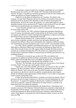 O Chefe, por Ivo Patarra
©2006 Ivo Patarra
Este livro é distribuído pela licença Creative Commons
http://www.escandalodomensalao.com.br/
16
Lula protegia o esquema suspeito de corrupção, engendrado por seu compadre.
Ressalte-se que isso ocorreu em 1995. Desde 1993 Venceslau vinha denunciando
Teixeira. Na época, Venceslau era secretário de Finanças de São José dos Campos (SP),
cidade cuja prefeita era Ângela Guadagnin (PT-SP).
Ângela foi ouvida depois do depoimento de Venceslau. Ela admitiu outra
acusação, a de que Paulo Okamotto, homem de confiança do presidente Lula, percorria
prefeituras do PT na década de 90. Okamotto ia atrás de listas de fornecedores das
administrações. De posse dos nomes das empresas, ia a campo pedir dinheiro a quem
mantinha contratos com os governos do PT. Ângela é outra estrela do PT que teve papel
importante nos desdobramentos do escândalo do mensalão. Ela admitiu:
– O que fica desse episódio é que se conhecia o esquema de arrecadação paralela
há muito tempo, desde 1993.
A coisa é anterior. Em 1989, a primeira eleição para presidente disputada por
Lula. Ele mesmo, pessoalmente, pediu à então prefeita de São Paulo, Luiza Erundina,
um esquema que alterasse a ordem cronológica dos pagamentos a empresas contratadas
para fornecer bens e serviços à administração municipal.
Naquele final da década de 80, vivíamos tempos de inflação galopante. Receber
antes do prazo estipulado, portanto, permitiria fazer aplicações financeiras que
renderiam bom dinheiro. Quem fosse contemplado com o benefício retribuiria à altura,
com transferências generosas de dinheiro para o caixa 2 do PT. Luiza Erundina resistiu.
Em 1998, Lula foi candidato a presidente pela terceira vez. Em 9 de fevereiro de
2006 depôs ao Ministério Público um ex-secretário de Habitação de Mauá (SP), de
nome Altivo Ovando Júnior. Em 1998, aquela cidade da Grande São Paulo estava sob
comando do ex-prefeito Oswaldo Dias (PT). De acordo com o depoimento de Altivo
Ovando Júnior ao Ministério Público, Lula pressionou por dinheiro para financiar a sua
campanha eleitoral:
“O declarante se recorda de que, no pleito de 1998, o presidente Lula
compareceu no gabinete do prefeito de Mauá, oportunidade em que, utilizando termos
chulos, cobrou de Oswaldo Dias maior arrecadação de propina em favor do PT.”
Durante o depoimento, foi reproduzida frase atribuída a Lula:
“Ele dizia: ‘Pô, Oswaldão, tem que arrecadar mais, faz que nem o Celso Daniel
em Santo André. Você quer que a gente ganhe a eleição como?’”
Naquele ano, Lula voltou a perder, pela terceira vez consecutiva. Mas, em 2002,
disputou e foi eleito presidente. Passou a despachar no gabinete do terceiro andar do
Palácio do Planalto. Após mais de três anos, fica difícil acreditar que não soubesse o
que acontecia na sala bem ao lado de seu gabinete, ocupada durante parte daquele
período de turbulência pelo superministro Antonio Palocci. E ali se urdiu a conspiração
contra o caseiro Francenildo Costa.
O rapaz havia desmascarado Palocci. Contestou as mentiras do ministro. Palocci
procurava um meio de negar o impossível, o fato de ter sido um freqüentador da “casa
dos prazeres”. A mansão fora alugada em Brasília pela “república de Ribeirão Preto”,
como ficou conhecido o grupo de colaboradores do então ministro, e costumava ser
reduto para festas com garotas de programa.
Lula participou ativamente da tentativa de blindar Palocci. O presidente teria
tramado o recurso ao STF (Supremo Tribunal Federal) para suspender o depoimento de
Francenildo à CPI dos Bingos. As investigações sobre o caso mostraram que Lula fora
avisado pessoalmente da ordem de Palocci para que violassem o sigilo bancário do
caseiro. Jorge Mattoso, o presidente da Caixa Econômica Federal, avisou-o em 24 de
março de 2006.
 