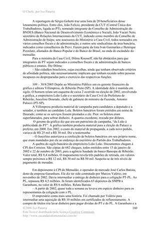 O Chefe, por Ivo Patarra
©2006 Ivo Patarra
Este livro é distribuído pela licença Creative Commons
http://www.escandalodomensalao.com.br/
160
A reportagem de Sérgio Gobetti traz uma lista de 20 beneficiários desse
loteamento político. Entre eles, João Felício, presidente da CUT (Central Única dos
Trabalhadores, ligada ao PT), nomeado integrante do Conselho de Administração do
BNDES (Banco Nacional de Desenvolvimento Econômico e Social); João Vacari Neto,
secretário de Relações Internacionais da CUT, indicado como membro do Conselho de
Administração de Itaipu; sete assessores do Ministério a Casa Civil, todos nomeados em
vários conselhos fiscais e de administração; e outros sete sindicalistas da área bancária,
indicados como conselheiros da Previ. Fazem parte da lista Ivan Guimarães e Henrique
Pizzolato, afastados do Banco Popular e do Banco do Brasil, na onda do escândalo do
mensalão.
Para a ministra da Casa Civil, Dilma Rousseff, não há obstáculos para que
integrantes do PT sejam indicados a conselhos fiscais e de administração de bancos
públicos e estatais. Diz Dilma:
– São cidadãos brasileiros, cujas escolhas, ainda que tenham observado critérios
de afinidade política, não necessariamente implicam que tenham recaído sobre pessoas
incapazes ou despreparadas para o exercício das respectivas funções.
109 – 30/8/2005 Depõe ao Ministério Público um ex-gerente financeiro da
gráfica e editora Villimpress, de Ribeirão Preto (SP). A identidade dele é mantida em
sigilo. O homem relata um esquema de caixa 2 ocorrido na eleição de 2002, envolvendo
a gráfica, a empreiteira Leão Leão e o secretário da Casa Civil da Prefeitura de
Ribeirão, Juscelino Dourado, chefe de gabinete do ministro da Fazenda, Antonio
Palocci (PT-SP).
A Villimpress produziu material de campanha para candidatos a deputado e a
senador, e também ao candidato Lula. Boletos bancários foram emitidos em nome de
Dourado, como se os serviços fossem prestados a ele. Pior: os boletos eram
superfaturados, para sobrar dinheiro. A quantia excedente, trocada por dólares.
O gerente da gráfica diz que era um patrocínio de campanha, “da Leão à
publicidade do PT”. A gráfica também produziu material para a eleição de Palocci a
prefeito, em 2000. Em 2002, o custo do material de propaganda, a cada novo pedido,
variava de R$ 25 mil a R$ 30 mil. Diz a testemunha:
– O Juscelino autorizava a confecção de boletos bancários em seu próprio nome,
que eram mandados por ele ao endereço do escritório do Partido dos Trabalhadores.
A quebra do sigilo bancário da empreiteira Leão Leão. Documentos chegam à
CPI dos Correios. São cópias de 682 cheques, todos emitidos entre 15 de janeiro de
2002 e 22 de outubro de 2003, para a agência Saudade do banco Banespa de Ribeirão.
Valor total, R$ 9,4 milhões. O mapeamento revela três padrões de retirada, em valores
sempre próximos a R$ 12 mil, R$ 30 mil ou R$ 50 mil. Suspeita-se de três níveis de
pagamento de mesadas.
Em depoimento à CPI do Mensalão, o operador de mercado José Carlos Batista,
dono da empresa Garanhuns. Ele diz ter sido contratado por Marcos Valério, em
novembro de 2002. Devia intermediar a entrega de dinheiro para a coligação PT-PL. Ao
PL, repassou R$ 4,5 milhões. Já foram identificados 63 depósitos da SMPB à
Garanhuns, no valor de R$ 6 milhões. Relata Batista:
– A partir de 2002, quase toda a semana eu levava em espécie dinheiro para os
representantes da coligação com o PL.
O empresário conta mais uma história. Foi chamado por Valério para
intermediar uma aquisição de R$ 10 milhões em certificados de reflorestamento. A
compra de títulos iria lavar dinheiro para pagar dívidas do PT e do PL. A Garanhuns e a
 