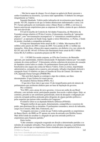 O Chefe, por Ivo Patarra
©2006 Ivo Patarra
Este livro é distribuído pela licença Creative Commons
http://www.escandalodomensalao.com.br/
163
– Não havia saque de cheque. Era só chegar na agência do Rural, procurar o
senhor Guanabara na tesouraria, e já estava tudo separadinho. O dinheiro foi entregue
integralmente ao Valério.
Segundo Quadrado, Valério pediu indicações de investimentos para fundos de
pensão. Na CPI, suspeita-se de que os fundos abasteceram indiretamente o caixa 2 do
PT. Faziam aplicações em instituições como o Banco Rural e o BMG, e em troca os
bancos autorizavam empréstimos para as empresas de Valério, cientes de que o dinheiro
não seria devolvido.
O Coaf (Conselho de Controle de Atividades Financeiras, do Ministério da
Fazenda) entrega relatório à CPI dos Correios. O documento classifica de “operações
atípicas”, com “movimentações incompatíveis” e “sistemáticas contabilizações de
prejuízos”, as operações do fundo Geap, ligado a vários Ministérios, e o Portus, o fundo
de pensão vinculado a companhias portuárias.
O Geap tem faturamento bruto anual de R$ 1,1 bilhão. Movimentou R$ 55
milhões entre janeiro de 2003 e março de 2005. Teve perdas de R$ 1,3 milhão nas
transações. Além disso, efetuou dois saques suspeitos, em dinheiro vivo, nos valores de
R$ 201 mil e de R$ 144 mil. O Portus tem faturamento bruto anual de R$ 1 bilhão.
Girou R$ 26,5 milhões e acumulou prejuízo de R$ 747 mil.
111 – 1/9/2005 Em sessão conjunta, as CPIs dos Correios e do Mensalão
aprovam, por unanimidade, relatório denunciando 18 deputados federais por “um amplo
conjunto de crimes políticos”. O documento solicita a abertura de processos de cassação
de mandatos contra todos os citados. Os parlamentares fazem parte da lista de
beneficiários dos saques das contas de Marcos Valério. Entre os crimes, improbidade
administrativa, corrupção ativa e passiva, prevaricação, infração à legislação eleitoral e
sonegação fiscal. O relatório vai para o Conselho de Ética da Câmara. Do relator da
CPI, deputado Osmar Serraglio (PMDB-PR):
– Não será fácil alguém se contrapor a algo tão evidente, aos fatos
documentados. O que fizemos foi reunir provas.
Da senadora Heloísa Helena (PSOL-AL):
– O que deve ficar claro é que esses 18 são insignificantes perto do número de
parlamentares que receberam dinheiro para ser base de bajulação do governo.
Diz o relatório:
“Em 2003, com a posse do novo governo, vivia-se um sonho de um Brasil
diferente, com inclusão social, participação popular, boa escola e salário digno. Hoje, ao
contrário, percebe-se um sentimento generalizado, misto de decepção e indignação por
conta da corrupção política praticada pelos dirigentes de alguns partidos políticos e
pelas suspeitas que pairam sobre membros do Congresso.”
O relatório refere-se ao deputado Roberto Jefferson (PTB-RJ):
“Ninguém melhor do que quem, diuturnamente, compartilhava o exercício do
poder, para destrinçar-lhe as entranhas. O parlamentar comandava, através de indicados,
cargos nos Correios, IRB, Dnit, Eletronorte, etc.”
“A ninguém convence a versão de que Valério tenha garantido os empréstimos
do Banco Rural e do BMG ao PT apenas em nome da amizade com Delúbio Soares.
Mais difícil ainda de acreditar é a alegação de que essa amizade justifica os
empréstimos para financiar partidos.”
Outro trecho:
“Cabe constatar a migração exagerada em direção a determinados partidos e os
métodos de cooptação utilizados. Para explicar esse nebuloso esquema, é perfeitamente
plausível a tese de que os empréstimos foram simulados para dar aparência lícita a
 