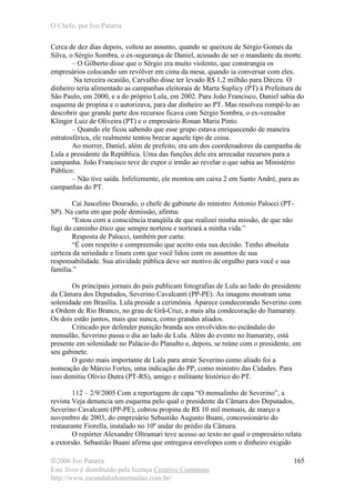 O Chefe, por Ivo Patarra
©2006 Ivo Patarra
Este livro é distribuído pela licença Creative Commons
http://www.escandalodomensalao.com.br/
165
Cerca de dez dias depois, voltou ao assunto, quando se queixou de Sérgio Gomes da
Silva, o Sérgio Sombra, o ex-segurança de Daniel, acusado de ser o mandante da morte.
– O Gilberto disse que o Sérgio era muito violento, que constrangia os
empresários colocando um revólver em cima da mesa, quando ia conversar com eles.
Na terceira ocasião, Carvalho disse ter levado R$ 1,2 milhão para Dirceu. O
dinheiro teria alimentado as campanhas eleitorais de Marta Suplicy (PT) à Prefeitura de
São Paulo, em 2000, e a do próprio Lula, em 2002. Para João Francisco, Daniel sabia do
esquema de propina e o autorizava, para dar dinheiro ao PT. Mas resolveu rompê-lo ao
descobrir que grande parte dos recursos ficava com Sérgio Sombra, o ex-vereador
Klinger Luiz de Oliveira (PT) e o empresário Ronan Maria Pinto.
– Quando ele ficou sabendo que esse grupo estava enriquecendo de maneira
estratosférica, ele realmente tentou brecar aquele tipo de coisa.
Ao morrer, Daniel, além de prefeito, era um dos coordenadores da campanha de
Lula a presidente da República. Uma das funções dele era arrecadar recursos para a
campanha. João Francisco teve de expor o irmão ao revelar o que sabia ao Ministério
Público:
– Não tive saída. Infelizmente, ele montou um caixa 2 em Santo André, para as
campanhas do PT.
Cai Juscelino Dourado, o chefe de gabinete do ministro Antonio Palocci (PT-
SP). Na carta em que pede demissão, afirma:
“Estou com a consciência tranqüila de que realizei minha missão, de que não
fugi do caminho ético que sempre norteou e norteará a minha vida.”
Resposta de Palocci, também por carta:
“É com respeito e compreensão que aceito esta sua decisão. Tenho absoluta
certeza da seriedade e lisura com que você lidou com os assuntos de sua
responsabilidade. Sua atividade pública deve ser motivo de orgulho para você e sua
família.”
Os principais jornais do país publicam fotografias de Lula ao lado do presidente
da Câmara dos Deputados, Severino Cavalcanti (PP-PE). As imagens mostram uma
solenidade em Brasília. Lula preside a cerimônia. Aparece condecorando Severino com
a Ordem de Rio Branco, no grau de Grã-Cruz, a mais alta condecoração do Itamaraty.
Os dois estão juntos, mais que nunca, como grandes aliados.
Criticado por defender punição branda aos envolvidos no escândalo do
mensalão, Severino passa o dia ao lado de Lula. Além do evento no Itamaraty, está
presente em solenidade no Palácio do Planalto e, depois, se reúne com o presidente, em
seu gabinete.
O gesto mais importante de Lula para atrair Severino como aliado foi a
nomeação de Márcio Fortes, uma indicação do PP, como ministro das Cidades. Para
isso demitiu Olívio Dutra (PT-RS), amigo e militante histórico do PT.
112 – 2/9/2005 Com a reportagem de capa “O mensalinho de Severino”, a
revista Veja denuncia um esquema pelo qual o presidente da Câmara dos Deputados,
Severino Cavalcanti (PP-PE), cobrou propina de R$ 10 mil mensais, de março a
novembro de 2003, do empresário Sebastião Augusto Buani, concessionário do
restaurante Fiorella, instalado no 10º andar do prédio da Câmara.
O repórter Alexandre Oltramari teve acesso ao texto no qual o empresário relata
a extorsão. Sebastião Buani afirma que entregava envelopes com o dinheiro exigido
 