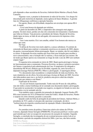 O Chefe, por Ivo Patarra
©2006 Ivo Patarra
Este livro é distribuído pela licença Creative Commons
http://www.escandalodomensalao.com.br/
166
pelo deputado a duas secretárias de Severino, Gabriela Kênia Martins e Rucely Paula
Camacho.
Algumas vezes, a propina ia diretamente às mãos de Severino. Um cheque foi
descontado pelo motorista do deputado, numa agência do banco Bradesco. A gerente
Jane de Albuquerque confirmou a operação bancária.
Em agosto, Buani, em dificuldade, despachou um envelope com apenas R$ 6
mil. A reação:
– Levei uma bronca do deputado por telefone.
A partir de dezembro de 2003, o empresário não conseguiu mais pagar a
propina. Em dois meses, perdeu seis das oito concessões de restaurantes e lanchonetes
que tinha na Câmara. Veja procurou o presidente da Câmara. Reação de Severino,
dando tapas na mesa, ao lado de um advogado, três assessores de imprensa e dois
funcionários:
– Isso é uma mentira. Ele é um canalha, safado! Esse homem não merece as
calças que veste.
De Veja:
“A defesa de Severino tem muito adjetivo, e pouca substância. O contrato de
concessão de Buani para explorar o restaurante encerrou-se em janeiro de 2003, depois
da quarta e necessariamente última prorrogação. Buani, no entanto, não foi convidado a
se retirar. O deputado Severino mandou que fosse feita uma licitação para escolher o
novo concessionário, mas a licitação não se realizou, e ficou tudo por isso mesmo. De
tal modo que Buani operou seu restaurante ao longo de todo o ano de 2003 sem nenhum
amparo legal.”
O esquema teria começado no início de 2002. Buani queria prorrogar a licença
de funcionamento para o restaurante. Procurou Severino, na época o primeiro-secretário
da Câmara e responsável pela administração da Casa. O empresário foi obrigado a
desembolsar R$ 40 mil, dinheiro que foi dividido, segundo ele, entre Severino e o
deputado Gonzaga Patriota (PSB-PE). Obteve a prorrogação. A reportagem afirma:
“É o documento mais escandaloso e comprometedor de toda essa história. Ali,
num clandestino ato de ofício, Severino prorroga a licença de Buani até 2005. Severino
não tinha poderes para isso e, ao fazê-lo, produziu uma prova cabal das relações
promíscuas que manteve com Buani.”
Explicação de Severino:
– Eu sou um homem experimentado. Tenho mais de 40 anos de vida pública,
mas não tenho a menor lembrança de ter assinado esse documento dando a prorrogação.
O que pode ter acontecido é ter juntado esse negócio, ou alguém ter botado no meio dos
documentos e eu ter assinado sem ler.
Veja também conta o episódio da nomeação do deputado Augusto Nardes (PP-
RS) como ministro do TCU (Tribunal de Contas da União). Aliado de Severino, Nardes
é suspeito de crime eleitoral, peculato e concussão.
Quando soube da ficha do protegido do presidente da Câmara, Adylson Motta, o
presidente do TCU, pediu a Lula para não sancionar a nomeação, devido à
“inobservância do requisito constitucional da reputação ilibada e idoneidade moral”.
Mas Lula assinou.
Os caminhos tortos da política. Entrevista coletiva do relator da CPI dos
Correios, deputado Osmar Serraglio (PMDB-PR). Ele procura justificar o motivo pelo
qual entende que Lula vai escapar de um processo de cassação do mandato. Segundo
Serraglio, a conclusão das investigações de um eventual processo contra Lula só se
daria durante o período da campanha eleitoral de 2006 e, por isso, não faria sentido.
 