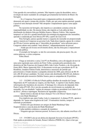 O Chefe, por Ivo Patarra
©2006 Ivo Patarra
Este livro é distribuído pela licença Creative Commons
http://www.escandalodomensalao.com.br/
167
Uma questão de conveniência, portanto. Não importa o grau do descalabro, nem a
revelação do maior escândalo de corrupção governamental da história do Brasil. De
Serraglio:
– Se o Congresso fosse partir para o julgamento político do presidente,
demoraria até quase o tempo das eleições. Então, por que uma ruptura anormal, quando
é possível uma alteração normal? Não atropelar o impeachment agora é uma opção
política.
No raciocínio de Serraglio, não importa se o presidente cometeu crime de
responsabilidade ou não. Da mesma forma, não importa se Lula sabia da farta
distribuição de dinheiro feita por Delúbio Soares e Marcos Valério. Não importa
tampouco se Lula foi o grande beneficiário da estratégia de pagamento dos mensalões,
operada e conduzida por José Dirceu (PT-SP), a partir da Casa Civil.
Para Serraglio, parece questão menor o esquema do mensalão ter proporcionado
apoio e maioria no Congresso ao governo Lula. Nada disso importa, apesar de o relator
da CPI dos Correios apontar que o “descrédito do presidente” seria suficiente para o
Congresso adotar uma conduta “mais drástica”, independentemente de provas:
– Ainda que ele tivesse envolvimento direto, não há clima para o impeachment
na opinião pública.
O exemplo de Serraglio: se não for conveniente, não precisa punir. Ou, em
outras palavras, o crime compensa.
Pobre Brasil.
Chega ao noticiário o caixa 2 do PT em Rondônia, com a divulgação do teor de
uma carta registrada num cartório de Porto Velho, assinada pelos presidentes dos
diretórios de São Francisco do Guaporé (RO), João Carlos Teodoro, e de Alvorada do
Oeste (RO), Maria Aparecida Félix. O documento revela que a presidente do PT de
Rondônia, senadora Fátima Cleide, determinou a assessores do partido que
percorressem o Estado durante a campanha eleitoral de 2004, para oferecer de R$ 30
mil a R$ 40 mil por candidato. No total, teriam sido distribuídos R$ 650 mil, dinheiro
providenciado pelo tesoureiro Delúbio Soares, para as campanhas de 20 prefeitos.
113 – 3/9/2005 A Folha de S.Paulo publica detalhes da reunião do Campo
Majoritário do PT realizada na véspera, em São Paulo. A repórter Catia Seabra obtém
informações dos bastidores do encontro. O destaque foi o discurso do deputado João
Paulo Cunha (PT-SP). Ele é um dos acusados de envolvimento no escândalo do
mensalão. Fez um desabafo “repleto de ameaças veladas ao presidente Luiz Inácio Lula
da Silva”, afirma a reportagem. Reclamou de ingratidão e hipocrisia:
– Quem tomou a decisão de fazer alianças? Foi o Zé Dirceu? Quem exigiu o
contrato com Duda Mendonça?
Fica implícito que, para Cunha, Lula é o responsável. A aliança PT-PL, aponta o
deputado, foi “quase uma exigência do Lula”. O mensaleiro insistiu, sempre se
referindo ao presidente:
– Éramos nós que dizíamos ser amigos do Duda Mendonça? Que
freqüentávamos a casa de praia do Duda Mendonça?
Cunha também condenou a cassação de mandatos:
– Ninguém agiu por interesse pessoal. Se houve erro, não adianta crucificar o Zé
Dirceu.
115 – 5/9/2005 Lula sai em defesa do deputado Severino Cavalcanti (PP-PE).
Pede ajuda ao presidente do Senado, Renan Calheiros (PMDB-AL). Quer evitar que
 