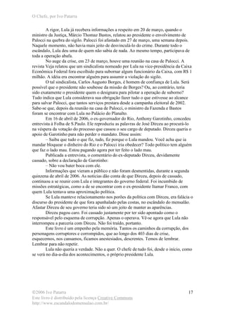 O Chefe, por Ivo Patarra
©2006 Ivo Patarra
Este livro é distribuído pela licença Creative Commons
http://www.escandalodomensalao.com.br/
17
A rigor, Lula já recebera informações a respeito em 20 de março, quando o
ministro da Justiça, Márcio Thomaz Bastos, relatou ao presidente o envolvimento de
Palocci na quebra do sigilo. Palocci foi afastado em 27 de março, uma semana depois.
Naquele momento, não havia mais jeito de desvinculá-lo do crime. Durante todo o
escândalo, Lula deu uma de quem não sabia de nada. Ao mesmo tempo, participava de
toda a operação abafa.
No auge da crise, em 23 de março, houve uma reunião na casa de Palocci. A
revista Veja relatou que um sindicalista nomeado por Lula na vice-presidência da Caixa
Econômica Federal fora escolhido para subornar algum funcionário da Caixa, com R$ 1
milhão. A idéia era encontrar alguém para assumir a violação do sigilo.
O tal sindicalista, Carlos Augusto Borges, é homem de confiança de Lula. Será
possível que o presidente não soubesse da missão de Borges? Ou, ao contrário, teria
sido exatamente o presidente quem o designara para pilotar a operação de suborno?
Tudo indica que Lula considerava sua obrigação fazer tudo o que estivesse ao alcance
para salvar Palocci, que tantos serviços prestara desde a campanha eleitoral de 2002.
Sabe-se que, depois da reunião na casa de Palocci, o ministro da Fazenda e Bastos
foram se encontrar com Lula no Palácio do Planalto.
Em 16 de abril de 2006, o ex-governador do Rio, Anthony Garotinho, concedeu
entrevista à Folha de S.Paulo. Ele reproduziu as palavras de José Dirceu ao procurá-lo
na véspera da votação do processo que cassou o seu cargo de deputado. Dirceu queria o
apoio de Garotinho para não perder o mandato. Disse assim:
– Saiba que tudo o que fiz, tudo, fiz porque o Lula mandou. Você acha que ia
mandar bloquear o dinheiro do Rio e o Palocci iria obedecer? Todo político tem alguém
que faz o lado mau. Estou pagando agora por ter feito o lado mau.
Publicada a entrevista, o comentário do ex-deputado Dirceu, devidamente
cassado, sobre a declaração de Garotinho:
– Não vou bater boca com ele.
Informações que vieram a público e não foram desmentidas, durante a segunda
quinzena de abril de 2006. As notícias dão conta de que Dirceu, depois de cassado,
continuou a se reunir com Lula e integrantes do governo federal. Foi incumbido de
missões estratégicas, como a de se encontrar com o ex-presidente Itamar Franco, com
quem Lula tentava uma aproximação política.
Se Lula manteve relacionamento nos porões da política com Dirceu, era falácia o
discurso do presidente de que fora apunhalado pelas costas, no escândalo do mensalão.
Afastar Dirceu de seu governo teria sido só um jeito de manter as aparências.
Dirceu pagou caro. Foi cassado justamente por ter sido apontado como o
responsável pelo esquema de corrupção. Apenas o operava. Vê-se agora que Lula não
interrompeu a parceria com Dirceu. Não foi traído, portanto.
Este livro é um empenho pela memória. Tantos os caminhos da corrupção, dos
personagens corruptores e corrompidos, que ao longo dos 403 dias de crise,
esquecemos, nos cansamos, ficamos anestesiados, descrentes. Temos de lembrar.
Lembrar para não repetir.
Lula não queria a verdade. Não a quer. O chefe de tudo foi, desde o início, como
se verá no dia-a-dia dos acontecimentos, o próprio presidente Lula.
 
