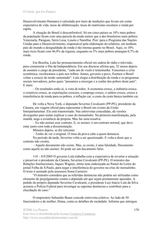 O Chefe, por Ivo Patarra
©2006 Ivo Patarra
Este livro é distribuído pela licença Creative Commons
http://www.escandalodomensalao.com.br/
170
Desenvolvimento Humano) é calculado por meio de medições que levam em conta
expectativa de vida, taxas de alfabetização, taxas de matrículas escolares e renda per
capita.
A situação do Brasil é desconfortável. Só em cinco países os 10% mais pobres
da população ficam com uma parcela da renda menor que a dos brasileiros mais pobres:
Venezuela, Paraguai, Serra Leoa, Lesoto e Namíbia. Pior: para o Programa das Nações
Unidas para o Desenvolvimento, responsável pela elaboração do relatório, em nenhum
país do mundo a desigualdade de renda é tão intensa quanto no Brasil. Aqui, os 10%
mais ricos ficam com 46,9% da riqueza, enquanto os 5% mais pobres amargam 0,7% da
renda.
Em Brasília, Lula faz pronunciamento oficial em cadeia de rádio e televisão,
para comemorar o Dia da Independência. Em seu discurso afirma que, 32 meses depois
de assumir o cargo de presidente, “cada um de vocês é testemunha. Vencemos a crise
econômica, recolocamos o país nos trilhos. Juntos, governo e povo, fizemos o Brasil
voltar a crescer de modo sustentado”. Lula elogia a distribuição de renda e os programas
sociais inovadores, pelos quais “passamos a enxergar e a cuidar dos pobres deste país”.
E mais:
– Os resultados estão aí, à vista de todos. A economia cresce, a indústria cresce,
o comércio cresce, as exportações crescem, o emprego cresce, o salário cresce, cresce a
transferência de renda para os pobres, a inflação cai, o custo da cesta básica também cai.
De volta a Nova York, o deputado Severino Cavalcanti (PP-PE), presidente da
Câmara, em viagem oficial para representar o Brasil em evento da União
Interparlamentar. Ele está transtornado. Nas entrevistas concedidas, dá versões
divergentes para tentar explicar o caso do mensalinho. Na primeira manifestação, pela
manhã, nega a existência da propina. Mas faz uma ressalva:
– Eu não assinei esse contrato. E, se assinei, é um contrato normal, que deve
estar junto com toda a documentação.
Minutos depois, se diz reticente:
– Tenho de ver o original. O ônus da prova cabe a quem denuncia.
No período da tarde, Severino volta a ser questionado. E volta a dizer que o
contrato não existiu.
– Aquele documento não existe. Mas, se existe, é uma falsidade. Documento
como aquele eu não assinei. Só pode ser um documento falso.
118 – 8/9/2005 O governo Lula trabalha com a expectativa de reverter a situação
e preservar o presidente da Câmara, Severino Cavalcanti (PP-PE). O ministro das
Relações Institucionais, Jaques Wagner, emite nota endereçada ao Painel do Leitor do
jornal Folha de S.Paulo, para negar a interferência do governo na crise do mensalinho.
O texto é assinado pela assessora Sonia Carneiro:
“O ministro considera que as referidas denúncias não podem ser utilizadas como
elemento de prejulgamento contra o deputado até que sejam prontamente apuradas. A
pedido do próprio deputado Severino Cavalcanti, o presidente Luiz Inácio Lula da Silva
acionou a Polícia Federal para investigar as supostas denúncias e contribuir para a
elucidação do caso.”
O empresário Sebastião Buani concede entrevista coletiva. Ao lado de 50
funcionários e da mulher, Diana, conta os detalhes do escândalo. Informa que entregou
 