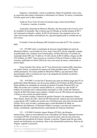 O Chefe, por Ivo Patarra
©2006 Ivo Patarra
Este livro é distribuído pela licença Creative Commons
http://www.escandalodomensalao.com.br/
172
Suspenso o mensalinho, vieram os problemas. Buani foi perdendo, uma a uma,
as concessões para operar restaurantes e lanchonetes na Câmara. Só restou o restaurante
Fiorella, agora com os dias contados.
Ainda em Nova York, Severino Cavalcanti reage à entrevista de Buani:
– É mentira, é mentira, é mentira.
Anunciada a demissão de Maurício Marinho, alto funcionário dos Correios, pivô
do escândalo do mensalão. Mas o homem que foi filmado ao receber propina de R$ 3
mil continuará recebendo o salário, de R$ 10 mil mensais. Isso enquanto estiver em
vigor uma licença médica solicitada por ele, cuja prorrogação pode se estender por até
nove meses.
O senador Cristovam Buarque (DF) formaliza sua saída do PT. Ele vai para o
PDT.
119 – 9/9/2005 Após a constatação de diversas irregularidades por parte do
Ministério Público, o governador do Acre, Jorge Viana (PT), decide suspender contrato
de publicidade com a empresa Asa Comunicações, de Belo Horizonte. O contrato foi
reajustado desde 2001 por 15 aditivos. O valor inicial, de R$ 4 milhões, chegou aos R$
29,4 milhões, em 2005. Viana recusou-se a mostrar à Folha de S.Paulo os aditivos dos
contratos, publicados no Diário Oficial do Acre com meses de atraso, contrariando os
prazos legais.
O juiz Jurandyr Reis Júnior, da 41ª Vara Eleitoral de Londrina (PR), determina,
em caráter liminar, a suspensão de repasses do fundo partidário para o PT daquela
cidade paranaense. Ele acatou pedido do Ministério Público, que apresentou farta
documentação sobre a existência de caixa 2 da campanha de reeleição do prefeito
Nedson Micheletti (PT).
120 – 10/9/2005 A revista Isto É denuncia que parte do dinheiro pago pelo PT ao
publicitário Duda Mendonça veio de recursos públicos da Prefeitura de Belo Horizonte.
Duda trabalhou na campanha de reeleição do prefeito Fernando Pimentel (PT), em
2004. De acordo com o repórter Amaury Ribeiro Jr., convênio no valor de R$ 14
milhões foi assinado entre a administração municipal e o CDL (Clube dos Diretores
Lojistas de Belo Horizonte), para comprar e instalar cerca de 300 câmeras de segurança
e filmar as ruas centrais da capital mineira.
O convênio recebeu a chancela do prefeito Pimentel e do empresário Glauco
Diniz Duarte, diretor do CDL e dono da GD International, empresa que teria transferido
o equivalente a R$ 2 milhões do acordo com a Prefeitura para uma conta do banco BAC
Flórida. De lá, teria enviado o montante para a conta Dusseldorf de Duda, no
BankBoston das Bahamas. O Ministério Público investiga o convênio por suspeita de
fraude, contrabando, superfaturamento e participação de empresas fantasmas.
121 – 11/9/2005 O ministro Jaques Wagner (PT-BA), das Relações
Institucionais, reúne-se reservadamente com o presidente da Câmara, deputado Severino
Cavalcanti (PP-PE). O encontro ocorre na casa de Severino, antes de uma entrevista
concedida pelo presidente da Câmara. Durante o encontro, Wagner pede-lhe que tenha
cautela nas declarações aos jornalistas. Quer evitar desmentidos posteriores. Palavras de
Wagner, segundo a assessoria:
 